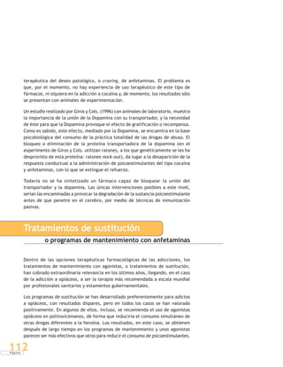 P á g i n a
112
terapéutica del deseo patológico, o craving, de anfetaminas. El problema es
que, por el momento, no hay experiencia de uso terapéutico de este tipo de
fármacos, ni siquiera en la adicción a cocaína y, de momento, los resultados sólo
se presentan con animales de experimentación.
Un estudio realizado por Giros y Cols. (1996) con animales de laboratorio, muestra
la importancia de la unión de la Dopamina con su transportador, y la necesidad
de éste para que la Dopamina provoque el efecto de gratificación o recompensa.
Como es sabido, este efecto, mediado por la Dopamina, se encuentra en la base
psicobiológica del consumo de la práctica totalidad de las drogas de abuso. El
bloqueo o eliminación de la proteína transportadora de la dopamina (en el
experimento de Giros y Cols. utilizan ratones, a los que genéticamente se les ha
desprovisto de esta proteína: ratones nock-out), da lugar a la desaparición de la
respuesta conductual a la administración de psicoestimulantes del tipo cocaína
y anfetaminas, con lo que se extingue el refuerzo.
Todavía no se ha sintetizado un fármaco capaz de bloquear la unión del
transportador y la dopamina. Las únicas intervenciones posibles a este nivel,
serían las encaminadas a provocar la degradación de la sustancia psicoestimulante
antes de que penetre en el cerebro, por medio de técnicas de inmunización
pasivas.
Tratamientos de sustitución
o programas de mantenimiento con anfetaminas
Dentro de las opciones terapéuticas farmacológicas de las adicciones, los
tratamientos de mantenimiento con agonistas, o tratamientos de sustitución,
han cobrado extraordinaria relevancia en los últimos años, llegando, en el caso
de la adicción a opiáceos, a ser la terapia más recomendada a escala mundial
por profesionales sanitarios y estamentos gubernamentales.
Los programas de sustitución se han desarrollado preferentemente para adictos
a opiáceos, con resultados dispares, pero en todos los casos se han valorado
positivamente. En algunos de ellos, incluso, se recomienda el uso de agonistas
opiáceos en politoxicómanos, de forma que reduciría el consumo simultáneo de
otras drogas diferentes a la heroína. Los resultados, en este caso, se obtienen
después de largo tiempo en los programas de mantenimiento y unos agonistas
parecen ser más efectivos que otros para reducir el consumo de psicoestimulantes.
 