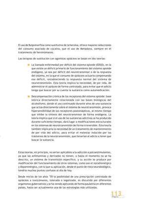 P á g i n a
113
El uso de Buiprenorfina como sustitutivo de la heroína, ofrece mayores reducciones
del consumo asociado de cocaína, que el uso de Metadona, siempre en el
tratamiento de heroinómanos.
Las terapias de sustitución con agonistas opiáceos se basan en dos teorías:
La llamada enfermedad por déficit del sistema opioide (EDSO), en la
que existe un déficit primario de funcionamiento del sistema opioide
endógeno, ya sea por déficit del neurotransmisor o de la respuesta
del sistema, en la que el consumo de opiáceos actuaría compensando
ese déficit, restableciendo la respuesta normal del sistema de
neurotransmisión. Esta teoría implica la necesidad, de por vida, de
administrar el opiáceo de forma controlada, para evitar que el adicto
tenga que buscar por su cuenta la sustancia como automedicación.
Descompensación crónica de los receptores del sistema opioide: base
teórica directamente relacionada con las bases biológicas del
alcoholismo, donde el uso continuado durante años de una sustancia
que actúa directamente sobre el sistema de neurotransmisión, provoca
hipersensibilidad de los receptores postsinápticos, al mismo tiempo
que inhibe la síntesis del neurotransmisor de forma endógena. La
teoría implica que si el uso de las sustancias adictivas se ha producido
durante suficiente tiempo, dará lugar a modificaciones estructurales
en los sistemas de neurotransmisión de forma irreversible. Esta teoría
también implicaría la necesidad de un tratamiento de mantenimiento
de por vida del adicto, para evitar el malestar inducido por los
trastornos de la neurotransmisión, que llevarían al adicto a tener que
buscar la sustancia.
Estas teorías, en principio, no serían aplicables a la adicción a psicoestimulantes,
ya que las anfetaminas y derivados no tienen, o hasta el momento no se ha
descrito, un sistema de transmisión específico, y su acción se produce por
modificación del funcionamiento de otros sistemas, como son el noradrenérgico
y dopaminérgico, con lo que su aplicación, desde el punto de vista neurobiológico,
tendría muchos puntos confusos al día de hoy.
Desde inicios de los años ‘70 la posibilidad de una prescripción controlada de
opiáceos a toxicómanos, tolerada o legalizada, es discutida por diferentes
organismos gubernativos y se ha venido aplicando de forma paulatina en diferentes
países, hasta ser actualmente una de las estrategias más utilizadas.
 