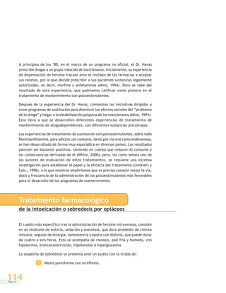 P á g i n a
114
A principios de los ‘80, en el marco de un programa no oficial, el Dr. Havas
prescribe drogas a un grupo reducido de toxicómanos. Inicialmente, su experiencia
de dispensación de heroína fracasó ante el rechazo de las farmacias a aceptar
sus recetas, por lo que decide prescribir a sus pacientes sustancias legalmente
autorizadas, es decir, morfina y anfetaminas (Mino, 1994). Poco se sabe del
resultado de esta experiencia, que podríamos calificar como pionera en el
tratamiento de mantenimiento con psicoestimulantes.
Después de la experiencia del Dr. Havas, comienzan las iniciativas dirigidas a
crear programas de sustitución para disminuir los efectos sociales del “problema
de la droga” y llegar a la estabilización psíquica de los toxicómanos (Mino, 1994).
Esto lleva a que se desarrollen diferentes experiencias de tratamiento de
mantenimiento de drogodependientes, con diferentes sustancias psicotropas.
Las experiencias de tratamiento de sustitución con psicoestimulantes, sobre todo
Dextroanfetamina, para adictos con consumo, tanto por vía oral como endovenosa,
se han desarrollado de forma muy esporádica en diversos países. Los resultados
parecen ser bastante positivos, teniendo en cuenta que reducen el consumo y
las consecuencias derivadas de él (White, 2000), pero, tal como señala uno de
los autores de evaluación de estos tratamientos, se requiere una extensa
investigación para establecer el papel y la eficacia del tratamiento (Lintziers y
Cols., 1996), a lo que nosotros añadiríamos que es preciso conocer mejor la vía,
dosis y frecuencia de la administración de los psicoestimulantes más favorables
para el desarrollo de los programas de mantenimiento.
Tratamiento farmacológico
de la intoxicación o sobredosis por opiáceos
El cuadro más específico tras la administración de heroína intravenosa, consiste
en un síndrome de euforia, sedación y anestesia, que dura alrededor de treinta
minutos; seguido de letargia, somnolencia y apatía con disforia, que puede durar
de cuatro a seis horas. Esto se acompaña de cianosis, piel fría y húmeda, con
hipotermia, broncoconstricción, hipotensión e hiperglucemia.
La sospecha de sobredosis se presenta ante un sujeto con la tríada de:
1. Miosis puntiforme con arreflexia.
 