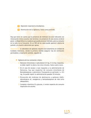 P á g i n a
115
2. Depresión respiratoria (bradipnea).
3. Disminución de la vigilancia, hasta coma profundo.
Hay que tener en cuenta que la presencia de midriasis nos está indicando una
intoxicación mixta (cocaína más heroína) o la presencia de una anoxia cerebral
grave. La Meperidina es un opiáceo que puede provocar midriasis, pero su consumo
en la calle no es frecuente. En un 50% de los casos puede aparecer edema de
pulmón y la muerte sobreviene por apnea.
Tratamiento: la sobredosis de opiáceos requiere de tratamiento en Unidad de
Cuidados Intensivos, siendo la primera medida asegurar vías de ventilación
permeables y respiración asistida, seguido de:
Vigilancia de las constantes vitales:
Naloxona intravenosa o subcutánea 0.4 mg. Si no hay respuesta,
se debe repetir la dosis a los cinco minutos, hasta cuatro veces.
En el caso de escasa o nula respuesta a la administración de
Naloxona, hay que sospechar de consumo simultáneo de
Benzodiazepinas y administrar Flumazenilo en perfusión i.v. 0.5
mg. Se puede repetir la administración pasados 10 minutos.
Prevención del síndrome de abstinencia a opiáceos (SAO):
Adrenérgicos a2, analgésicos y benzodiazepinas de vida corta
(Midazolam).
Complejo vitamínico B y glucosa, si existe sospecha de consumo
importante de alcohol.
 