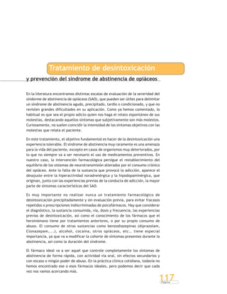 P á g i n a
117
y prevención del síndrome de abstinencia de opiáceos
Tratamiento de desintoxicación
En la literatura encontramos distintas escalas de evaluación de la severidad del
síndorme de abstinencia de opiáceos (SAO), que pueden ser útiles para delimitar
un síndrome de abstinencia agudo, precipitado, tardío o condicionado, y que no
revisten grandes dificultades en su aplicación. Como ya hemos comentado, lo
habitual es que sea el propio adicto quien nos haga el relato espontáneo de sus
molestias, destacando aquellos síntomas que subjetivamente son más molestos.
Curiosamente, no suelen coincidir la intensidad de los síntomas objetivos con las
molestias que relata el paciente.
En este tratamiento, el objetivo fundamental es hacer de la desintoxicación una
experiencia tolerable. El síndrome de abstinencia muy raramente es una amenaza
para la vida del paciente, excepto en casos de organismos muy deteriorados, por
lo que no siempre va a ser necesario el uso de medicamentos preventivos. En
nuestro caso, la intervención farmacológica persigue el restablecimiento del
equilibrio de los sistemas de neurotransmisión alterados por el consumo crónico
del opiáceo. Ante la falta de la sustancia que provocó la adicción, aparece el
desajuste entre la hiperactividad noradrenérgica y la hipodopaminérgica, que
originan, junto con las experiencias previas de la conducta de adicción, la mayor
parte de síntomas característicos del SAO.
Es muy importante no realizar nunca un tratamiento farmacológico de
desintoxicación precipitadamente y sin evaluación previa, para evitar fracasos
repetidos o prescripciones indiscriminadas de psicofármacos. Hay que considerar
el diagnóstico, la sustancia consumida, vía, dosis y frecuencia, las experiencias
previas de desintoxicación, así como el conocimiento de los fármacos que el
heroinómano tiene por tratamientos anteriores, o por su propio consumo de
abuso. El consumo de otras sustancias como benzodiazepinas (Alprazolam,
Clonazepam,...), alcohol, cocaína, otros opiáceos, etc., tiene especial
importancia, ya que va a modificar la cohorte de síntomas presentes durante la
abstinencia, así como la duración del síndrome.
El fármaco ideal va a ser aquel que controle completamente los síntomas de
abstinencia de forma rápida, con actividad vía oral, sin efectos secundarios y
con escaso o ningún poder de abuso. En la práctica clínica cotidiana, todavía no
hemos encontrado ese o esos fármacos ideales, pero podemos decir que cada
vez nos vamos acercando más.
 