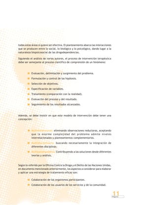 P á g i n a
11
todas estas áreas si quiere ser efectiva. El planteamiento abarca las interacciones
que se producen entre lo social, lo biológico y lo psicológico, dando lugar a la
naturaleza biopsicosocial de las drogodependencias.
Siguiendo el análisis de varios autores, el proceso de intervención terapéutica
debe ser semejante al proceso científico de comprensión de un fenómeno:
Evaluación, delimitación y surgimiento del problema.
Formulación y control de las hipótesis.
Selección de objetivos.
Especificación de variables.
Tratamiento (comparación con la realidad).
Evaluación del proceso y del resultado.
Seguimiento de los resultados alcanzados.
Además, se debe insistir en que este modelo de intervención debe tener una
concepción:
Multidimensional: eliminando observaciones reductoras, aceptando
que la enorme complejidad del problema admite niveles
interrelacionados y planteamientos complementarios.
Multidisciplinaria: buscando necesariamente la integración de
diferentes disciplinas.
Multiparadigmática: Contribuyendo a las soluciones desde diferentes
teorías y análisis.
Según lo referido por la Oficina Contra la Droga y el Delito de las Naciones Unidas,
en documento mencionado anteriormente, los aspectos a considerar para elaborar
y aplicar una estrategia de tratamiento eficaz son:
Colaboración de los organismos participantes.
Colaboración de los usuarios de los servicios y de la comunidad.
 