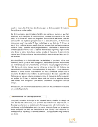 P á g i n a
119
dos-tres meses. Es el fármaco de elección para la desintoxicación de mujeres
heroinómanas embarazadas.
La desintoxicación con Metadona también se realiza en pacientes que han
realizado un tratamiento de mantenimiento temporal con agonistas. En este
caso, se practica una reducción progresiva de la dosis de Metadona, una vez
conseguidos los objetivos programados en la deshabituación, de forma que
rebajemos unos 5 mg. cada 15 días, hasta llegar a una dosis de 15-20 mg., a
partir de la cual rebajaremos unos 2-3 mg. por semana. Una vez lleguemos a una
dosis de 10 mg., podemos bajar progresivamente, controlando la aparición de
síntomas de abstinencia, hasta la retirada definitiva del agonista y esperar siete
días desde la última dosis hasta realizar prueba de Naloxona. Es conveniente
valorar la opción de administrar Naltrexona durante unos meses para la prevención
de recaídas.
Otra posibilidad en la desintoxicación con Metadona es una pauta mixta, que
comienza por un ajuste de dosis del agonista, hasta la desaparición del síndrome
de abstinencia; esperar una semana y comenzar a reducir progresivamente un
10% diario, al mismo tiempo que se inicia una protección del síndrome de
dependencia con Clonidina y benzodiazepinas de vida corta. Este tratamiento
también se puede realizar si le añadimos una inducción rápida, precipitando el
síndrome de abstinencia mediante la administración de dosis crecientes de
Naloxona una vez que estamos en dosis mínimas de Metadona, de forma que en
un período de 15 días, el paciente pueda pasar de tomar un agonista opioide
(Metadona), a un antagonista (Naltrexona) y comenzar un programa libre de
drogas.
En todo caso, los tratamientos de desintoxicación con Metadona deben realizarse
en ámbito hospitalario.
Desintoxicación con Dextropropoxifeno
Aunque actualmente en Europa es una pauta en desuso, durante un tiempo fue
una de las más utilizadas para prevenir el síndrome de deprivación. El
Dextropropoxifeno es un opiáceo con efectos agonistas sobre el receptor mu,
similares a los de la Metadona, pero con menor potencia. Es de uso terapéutico
como analgésico. La dosis oral habitual es de 60 a 120 mg. cada 6-12 horas. Su
metabolismo es hepático y su eliminación renal. Catalogada como droga primaria
de abuso.
 