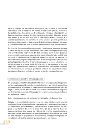 P á g i n a
120
Es de utilidad en los tratamientos ambulatorios para prevenir el síndrome de
abstinencia leve o moderado en pautas de reducción gradual, asociado a
benzodiazepinas. También se han descrito pautas mixtas de estabilización con
Dextropropoxifeno, durante 3-4 días, para luego introducir Clonidina a dosis
crecientes, y en dos días suprimir el Dextropropoxifeno, pasando a la
desintoxicación clásica con Clonidina. Ya hemos señalado que este agonista está
prácticamente en desuso en los programas de desintoxicación, debido a sus riesgos
y a las posibilidades que ofrecen otros tratamientos más específicos y eficaces.
En el uso de Dextropropoxifeno debemos ser cuidadosos de no superar dosis de
1.200-1.500 mg./día, ya que este fármaco tiene un escaso margen terapéutico y
una toxicidad nada despreciable. En dosis elevadas, puede inducir psicosis y
crisis comiciales, además de presentar sinergia con el alcohol y los barbitúricos,
al inhibir la biotransformación hepática duplicando sus efectos secundarios.
Particularmente peligrosa es la combinación de Dextropropoxifeno y Paracetamol
por su hepatotoxicidad. Una de las ventajas es que no se puede administrar por
vía intravenosa, al provocar irritación local, con lo que su desvío al mercado
negro para ser utilizado vía parenteral, no es frecuente y se reducen los riesgos
de intoxicaciones, en cambio, sí que ha sido utilizado por los adictos a heroína
para automedicarse en períodos en los que no pueden conseguir la droga.
Desintoxicación con otros fármacos opiáceos
En épocas pasadas se han utilizado otros fármacos con propiedades de agonismo
de los receptores opioides, con las mismas indicaciones que el Dextropropoxifeno
y menores efectos secundarios. El importante desvío de estos agonistas al mercado
ilegal ha provocado que, en la práctica, no se utilicen habitualmente en programas
de desintoxicación, siendo utilizados por los heroinómanos para automedicarse
en períodos de escasez.
Entre estos opiáceos los más utilizados son la Codeína y la Buprenorfina.
Codeína es un agonista de los receptores mu, con escasa afinidad y menor potencia
que la morfina, de uso principalmente como analgésico y antitusígeno, con eficacia
10 veces menor que la Metadona, como sustitutivo. Buena actividad vía oral,
pero con potencial de abuso a altas dosis. La dosis máxima diaria en
desintoxicación no debe superar los 1.800 mg. No es eficaz en adictos de larga
evolución, ya que presentan dificultades para metabolizar la codeína, por lo que
no está indicada en programas de mantenimiento. Metabolismo hepático con
metabolitos activos (Norcodeína), que contribuyen a sus efectos.
 