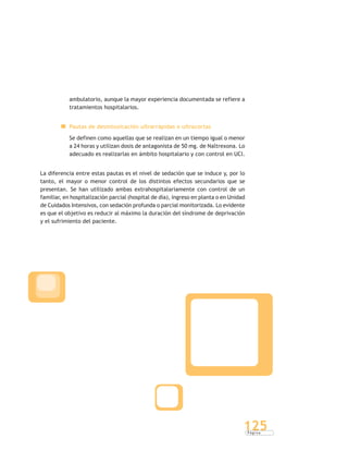 P á g i n a
125
ambulatorio, aunque la mayor experiencia documentada se refiere a
tratamientos hospitalarios.
Pautas de desintoxicación ultrarrápidas o ultracortas
Se definen como aquellas que se realizan en un tiempo igual o menor
a 24 horas y utilizan dosis de antagonista de 50 mg. de Naltrexona. Lo
adecuado es realizarlas en ámbito hospitalario y con control en UCI.
La diferencia entre estas pautas es el nivel de sedación que se induce y, por lo
tanto, el mayor o menor control de los distintos efectos secundarios que se
presentan. Se han utilizado ambas extrahospitalariamente con control de un
familiar, en hospitalización parcial (hospital de día), ingreso en planta o en Unidad
de Cuidados Intensivos, con sedación profunda o parcial monitorizada. Lo evidente
es que el objetivo es reducir al máximo la duración del síndrome de deprivación
y el sufrimiento del paciente.
 