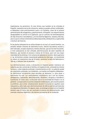 P á g i n a
127
hospitalarias vía parenteral. En este último caso también se ha utilizado el
Propofol, anestésico de acción ultracorta, ambos se pueden utilizar combinados:
el Midazolam como pretratamiento junto a la Clonidina, antes de la primera
administración del antagonista y, posteriormente, el Propofol. Los mayores efectos
desagradables se centran en la agitación, que se controla con benzodiazepinas
de vida ultracorta o neurolépticos, y en los síntomas digestivos, náuseas y diarreas,
para lo que se utilizan antieméticos (Metoclopramida y Ondasetrón) y Loperamida
o bromuro de hioscina.
En las pautas ambulatorias se utiliza siempre la vía oral y el control familiar. Los
estudios señalan síntomas de abstinencia leves, efectos secundarios escasos y
bien tolerados, excepto inquietud y vómitos/diarreas, que son los más frecuentes.
A nivel ambulatorio se han utilizado administraciones de dosis repetidas de
Naloxona, que acortan el proceso a menos de 24 horas, pero con una mayor
intensidad de los síntomas. Si el consumo de opiáceos es reciente -dosis superiores
a 1 gr. de heroína o estaba consumiendo opiáceos de vida larga-, se recomienda
no reducir el tratamiento más de 24 horas, aumentar la dosis de Naltrexona a
100 mg. e hidratar bien al paciente.
Las desintoxicaciones cortas y ultracortas en hospital pueden realizarse con
sedación parcial y control de un familiar, en hospital de día, utilizando los mismos
fármacos, o bien sedación profunda y monitorización en UCI. La sedación puede
ser consciente o profunda, con intubación, y se realiza con Propofol y Midazolam.
Se administran inicialmente dosis elevadas de Naloxona i.v. para pasar a
Naltrexona vía oral. Los medicamentos sintomáticos van a ser los mismos,
(Ondasetrón, Loperamida, Metoclopramida, Ranitidina, Atropina) y Clonidina o
Guanfacina. En estos casos, la discusión está en la necesidad de intubar o no al
paciente. La mayor parte no precisa intubación endotraqueal, pero muchos autores
la prefieren, para evitar complicaciones durante el proceso en aquellos casos
más graves y, sobre todo, para desintoxicaciones de adictos que han permanecido
en programa de Metadona. En algunos casos, se prolonga la estancia en el hospital
durante unas 24 horas una vez concluido el proceso de desintoxicación, para
controlar síntomas digestivos o de efectos secundarios de la intubación.
 