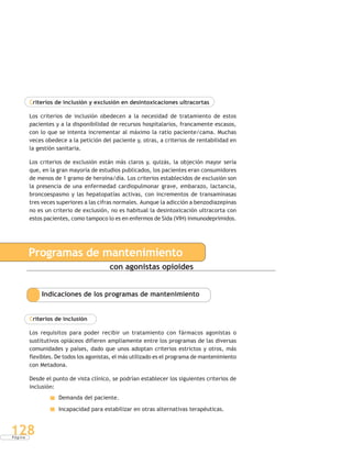 P á g i n a
128
Criterios de inclusión y exclusión en desintoxicaciones ultracortas
Los criterios de inclusión obedecen a la necesidad de tratamiento de estos
pacientes y a la disponibilidad de recursos hospitalarios, francamente escasos,
con lo que se intenta incrementar al máximo la ratio paciente/cama. Muchas
veces obedece a la petición del paciente y, otras, a criterios de rentabilidad en
la gestión sanitaria.
Los criterios de exclusión están más claros y, quizás, la objeción mayor sería
que, en la gran mayoría de estudios publicados, los pacientes eran consumidores
de menos de 1 gramo de heroína/día. Los criterios establecidos de exclusión son
la presencia de una enfermedad cardiopulmonar grave, embarazo, lactancia,
broncoespasmo y las hepatopatías activas, con incrementos de transaminasas
tres veces superiores a las cifras normales. Aunque la adicción a benzodiazepinas
no es un criterio de exclusión, no es habitual la desintoxicación ultracorta con
estos pacientes, como tampoco lo es en enfermos de Sida (VIH) inmunodeprimidos.
Programas de mantenimiento
con agonistas opioides
Indicaciones de los programas de mantenimiento
Criterios de inclusión
Los requisitos para poder recibir un tratamiento con fármacos agonistas o
sustitutivos opiáceos difieren ampliamente entre los programas de las diversas
comunidades y países, dado que unos adoptan criterios estrictos y otros, más
flexibles. De todos los agonistas, el más utilizado es el programa de mantenimiento
con Metadona.
Desde el punto de vista clínico, se podrían establecer los siguientes criterios de
inclusión:
Demanda del paciente.
Incapacidad para estabilizar en otras alternativas terapéuticas.
 