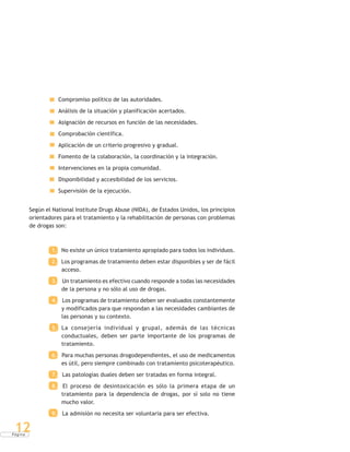 P á g i n a
12
Compromiso político de las autoridades.
Análisis de la situación y planificación acertados.
Asignación de recursos en función de las necesidades.
Comprobación científica.
Aplicación de un criterio progresivo y gradual.
Fomento de la colaboración, la coordinación y la integración.
Intervenciones en la propia comunidad.
Disponibilidad y accesibilidad de los servicios.
Supervisión de la ejecución.
Según el National Institute Drugs Abuse (NIDA), de Estados Unidos, los principios
orientadores para el tratamiento y la rehabilitación de personas con problemas
de drogas son:
1. No existe un único tratamiento apropiado para todos los individuos.
2. Los programas de tratamiento deben estar disponibles y ser de fácil
acceso.
3. Un tratamiento es efectivo cuando responde a todas las necesidades
de la persona y no sólo al uso de drogas.
4. Los programas de tratamiento deben ser evaluados constantemente
y modificados para que respondan a las necesidades cambiantes de
las personas y su contexto.
5. La consejería individual y grupal, además de las técnicas
conductuales, deben ser parte importante de los programas de
tratamiento.
6. Para muchas personas drogodependientes, el uso de medicamentos
es útil, pero siempre combinado con tratamiento psicoterapéutico.
7. Las patologías duales deben ser tratadas en forma integral.
8. El proceso de desintoxicación es sólo la primera etapa de un
tratamiento para la dependencia de drogas, por sí solo no tiene
mucho valor.
9. La admisión no necesita ser voluntaria para ser efectiva.
 