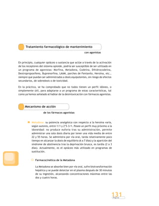 P á g i n a
131
Tratamiento farmacológico de mantenimiento
con agonistas
En principio, cualquier opiáceo o sustancia que actúe a través de la activación
de los receptores del sistema opioide, podría ser susceptible de ser utilizado en
un programa de agonistas: Morfina, Metadona, Codeína, Dihidrocodeína,
Dextropropoxifeno, Buprenorfina, LAAM, parches de Fentanilo, Heroína, etc.,
siempre que puedan ser administrados a dosis equipotentes, sin riesgo de efectos
secundarios, de sobredosis o de toxicidad.
En la práctica, se ha comprobado que no todos tienen un perfil idóneo, o
simplemente útil, para adaptarse a un programa de estas características, tal
como ya hemos señalado al hablar de la desintoxicación con fármacos agonistas.
Mecanismo de acción
de los fármacos agonistas
Metadona: su potencia analgésica con respecto a la heroína varía,
según autores, entre 1/1 y 2’5-3/1. Posee un perfil muy próximo a la
idoneidad: no produce euforia tras su administración, permite
administrar una sola dosis diaria por tener una vida media de entre
22 y 55 horas. Se administra por vía oral, tarda relativamente poco
tiempo en alcanzar la dosis de equilibrio (6 a 7 días) y la aparición del
síndrome de abstinencia tras la deprivación brusca, es tardía (2 a 3
días). Actualmente, es el opiáceo más utilizado en programas de
sustitución.
Farmacocinética de la Metadona
La Metadona se absorbe bien por vía oral, sufre biotransformación
hepática y se puede detectar en el plasma después de 30 minutos
de su ingestión, alcanzando concentraciones máximas entre las
dos y cuatro horas.
 