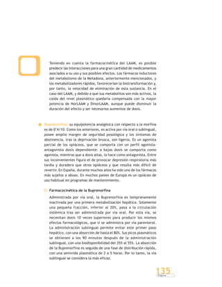 P á g i n a
135
Teniendo en cuenta la farmacocinética del LAAM, es posible
predecir las interacciones para una gran cantidad de medicamentos
asociados a su uso y sus posibles efectos. Los fármacos inductores
del metabolismo de la Metadona, anteriormente mencionados, y
los metabolizadores rápidos, favorecerían la biotransformación y,
por tanto, la velocidad de eliminación de esta sustancia. En el
caso del LAAM, y debido a que sus metabolitos son más activos, la
caída del nivel plasmático quedaría compensada con la mayor
potencia de NorLAAM y DinorLAAM, aunque puede disminuir la
duración del efecto y ser necesarios aumentos de dosis.
Buprenorfina: su equipotencia analgésica con respecto a la morfina
es de 0’4/10. Como los anteriores, es activa por vía oral o sublingual,
posee amplio margen de seguridad posológica y los síntomas de
abstinencia, tras la deprivación brusca, son ligeros. Es un agonista
parcial de los opiáceos, que se comporta con un perfil agonista-
antagonista dosis dependiente: a bajas dosis se comporta como
agonista, mientras que a dosis altas, lo hace como antagonista. Entre
sus inconvenientes figura el de provocar depresión respiratoria más
tardía y duradera que otros opiáceos y que resulta más difícil de
revertir. En España, durante muchos años ha sido uno de los fármacos
más sujetos a abuso. En muchos países de Europa es un opiáceo de
uso habitual en programas de mantenimiento.
Farmacocinética de la Buprenorfina
Administrada por vía oral, la Buprenorfina es tempranamente
inactivada por una primera metabolización hepática. Solamente
una pequeña fracción, inferior al 20%, pasa a la circulación
sistémica tras ser administrada por vía oral. Por esta vía, se
necesitan dosis 10 veces superiores para producir los mismos
efectos farmacológicos, que si se administra por vía parenteral.
La administración sublingual permite evitar este primer paso
hepático, con una absorción de hasta el 80%. Sus picos plasmáticos
se obtienen a los 90 minutos después de la administración
sublingual, con una biodisponibilidad del 35% al 55%. La absorción
de la Buprenorfina es seguida de una fase de distribución rápida,
con una semivida plasmática de 2 a 5 horas. Por lo tanto, la vía
sublingual se considera la más eficaz.
 