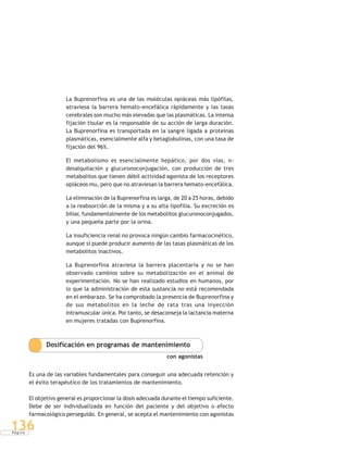 P á g i n a
136
La Buprenorfina es una de las moléculas opiáceas más lipófilas,
atraviesa la barrera hemato-encefálica rápidamente y las tasas
cerebrales son mucho más elevadas que las plasmáticas. La intensa
fijación tisular es la responsable de su acción de larga duración.
La Buprenorfina es transportada en la sangre ligada a proteínas
plasmáticas, esencialmente alfa y betaglobulinas, con una tasa de
fijación del 96%.
El metabolismo es esencialmente hepático, por dos vías, n-
desalquilación y glucuronoconjugación, con producción de tres
metabolitos que tienen débil actividad agonista de los receptores
opiáceos mu, pero que no atraviesan la barrera hemato-encefálica.
La eliminación de la Buprenorfina es larga, de 20 a 25 horas, debido
a la reabsorción de la misma y a su alta lipofilia. Su excreción es
biliar, fundamentalmente de los metabolitos glucuronoconjugados,
y una pequeña parte por la orina.
La insuficiencia renal no provoca ningún cambio farmacocinético,
aunque sí puede producir aumento de las tasas plasmáticas de los
metabolitos inactivos.
La Buprenorfina atraviesa la barrera placentaria y no se han
observado cambios sobre su metabolización en el animal de
experimentación. No se han realizado estudios en humanos, por
lo que la administración de esta sustancia no está recomendada
en el embarazo. Se ha comprobado la presencia de Buprenorfina y
de sus metabolitos en la leche de rata tras una inyección
intramuscular única. Por tanto, se desaconseja la lactancia materna
en mujeres tratadas con Buprenorfina.
Dosificación en programas de mantenimiento
con agonistas
Es una de las variables fundamentales para conseguir una adecuada retención y
el éxito terapéutico de los tratamientos de mantenimiento.
El objetivo general es proporcionar la dosis adecuada durante el tiempo suficiente.
Debe de ser individualizada en función del paciente y del objetivo o efecto
farmacológico perseguido. En general, se acepta el mantenimiento con agonistas
 