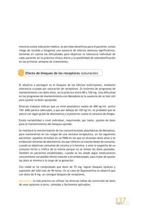 P á g i n a
137
mientras exista indicación médica, se perciban beneficios para el paciente, exista
riesgo de recaída y tengamos una ausencia de efectos adversos significativos,
teniendo en cuenta las dificultades para objetivar la tolerancia individual de
cada paciente en la práctica clínica diaria y la posibilidad de sobredosificación
en las primeras semanas de tratamiento.
Efecto de bloqueo de los receptores (saturación)
El objetivo a perseguir es el bloqueo de los efectos euforizantes, mediante
tolerancia cruzada por saturación de receptores. Es sinónimo de programas de
mantenimiento con dosis altas, en la práctica entre 80 y 120 mg. Una dificultad
en los programas de mantenimiento con Metadona es la ausencia de un test útil
para ajustar la dosis apropiada.
Diversos trabajos indican que un nivel plasmático medio de 400 ng/ml. (entre
150- 600) parece adecuado, y que por debajo de 150 ng/ml. es probable que se
asocie con algún grado de abstinencia y la posterior vuelta al consumo de drogas.
Existe variabilidad a nivel individual, requiriendo, por tanto, ajustes de dosis
para el mantenimiento del bloqueo opioide.
Se realizará la monitorización de las concentraciones plasmáticas de Metadona,
para mantenerlas en los rangos de una ventana terapéutica, en los siguientes
pacientes: aquellos incluidos en un PMM en los que se alcanzan dosis altas y se
evidencian síntomas de abstinencia; los que refieren un intenso deseo de consumo;
cuando se objetivan consumos de cocaína y/o heroína, o ante la sospecha de un
consumo ilícito o tráfico de la misma porque no se toman las dosis pautadas.
También en pacientes estabilizados, cuando se les añade algún medicamento
concomitante con posible efecto inductor y en embarazadas, para tratar de ajustar
las dosis al mínimo a lo largo de la gestación.
Con LAAM se ha comprobado que dosis de 75 mg. logran bloqueo opiáceo y
supresión del SAO más de 96 horas. En el caso de Buprenorfina se observó que
con dosis de 8 mg. se consigue bloqueo de receptores.
Metadona: lo más práctico es utilizar las diversas tablas de conversión de dosis
de unos opiáceos a otros, cómodas y fácilmente aplicables.
 