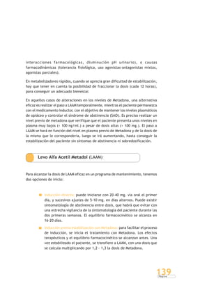 P á g i n a
139
interacciones farmacológicas, disminución pH urinario), o causas
farmacodinámicas (tolerancia fisiológica, uso agonistas-antagonistas mixtos,
agonistas parciales).
En metabolizadores rápidos, cuando se aprecia gran dificultad de estabilización,
hay que tener en cuenta la posibilidad de fraccionar la dosis (cada 12 horas),
para conseguir un adecuado bienestar.
En aquellos casos de alteraciones en los niveles de Metadona, una alternativa
eficaz es realizar el paso a LAAM temporalmente, mientras el paciente permanezca
con el medicamento inductor, con el objetivo de mantener los niveles plasmáticos
de opiáceo y controlar el síndrome de abstinencia (SAO). Es preciso realizar un
nivel previo de metadona que verifique que el paciente presenta unos niveles en
plasma muy bajos (< 100 ng/ml.) a pesar de dosis altas (> 100 mg.). El paso a
LAAM se hará en función del nivel en plasma previo de Metadona y de la dosis de
la misma que le correspondería, luego se irá aumentando, hasta conseguir la
estabilización del paciente sin síntomas de abstinencia ni sobredosificación.
Levo Alfa Acetil Metadol (LAAM)
Para alcanzar la dosis de LAAM eficaz en un programa de mantenimiento, tenemos
dos opciones de inicio:
Inducción directa: puede iniciarse con 20-40 mg. vía oral el primer
día, y sucesivos ajustes de 5-10 mg. en días alternos. Puede existir
sintomatología de abstinencia entre dosis, que habrá que evitar con
una estrecha vigilancia de la sintomatología del paciente durante las
dos primeras semanas. El equilibrio farmacocinético se alcanza en
16-20 días.
Inducción previa estabilización con Metadona: para facilitar el proceso
de inducción, se inicia el tratamiento con Metadona. Los efectos
terapéuticos y el equilibrio farmacocinético se alcanzan antes. Una
vez estabilizado el paciente, se transfiere a LAAM, con una dosis que
se calcula multiplicando por 1,2 - 1,3 la dosis de Metadona.
 