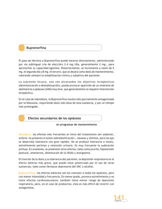 P á g i n a
141
Buprenorfina
El paso de Heroína a Buprenorfina puede hacerse directamente, administrando
por vía sublingual (vía de elección) 2-4 mg./día, generalmente 2 mg., para
aprovechar su capacidad agonista. Posteriormente, se incrementa a razón de 4
mg. el segundo día y 8 mg. el tercero, que se dejará como dosis de mantenimiento,
valorando siempre la estabilización clínica y subjetiva del paciente.
La supresión brusca, una vez alcanzados los objetivos terapéuticos
(desintoxicación o deshabituación), puede provocar aparición de un síndrome de
abstinencia a opiáceos (SAO) muy leve, que generalmente no requiere intervención
terapéutica.
En el caso de sobredosis, la Buprenorfina resulta sólo parcialmente antagonizada
por la Naloxona, requiriendo dosis más altas de esta sustancia, y por un tiempo
más prolongado.
Efectos secundarios de los opiáceos
en programas de mantenimiento
Metadona: los efectos más frecuentes al inicio del tratamiento son sedación,
euforia -se presenta si existe sobredosificación-, náuseas y vómitos, para los que
se desarrolla tolerancia con gran rapidez. No se produce tolerancia a miosis,
estreñimiento pertinaz y retención urinaria. Es muy frecuente la sudoración
profusa. En ocasiones, se presentan otros efectos, tales como prurito, hipotensión
postural, amenorrea, disminución de la libido y anorgasmia.
En función de la dosis y la tolerancia del paciente, la depresión respiratoria es el
efecto adverso más grave, que puede estar potenciado por el uso de otras
sustancias, tales como fármacos depresores del SNC o alcohol.
Buprenorfina: los efectos adversos son los comunes a todos los opiáceos, pero
con menor intensidad y frecuencia. En menor grado, provoca estreñimiento y no
tiene efectos cardiovasculares; también tiene menor riesgo de depresión
respiratoria, pero, en el caso de producirse, ésta es más difícil de revertir con
antagonistas.
 