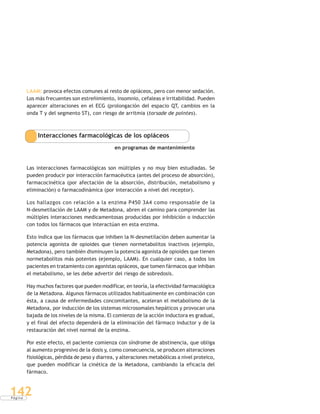 P á g i n a
142
LAAM: provoca efectos comunes al resto de opiáceos, pero con menor sedación.
Los más frecuentes son estreñimiento, insomnio, cefaleas e irritabilidad. Pueden
aparecer alteraciones en el ECG (prolongación del espacio QT, cambios en la
onda T y del segmento ST), con riesgo de arritmia (torsade de pointes).
Interacciones farmacológicas de los opiáceos
en programas de mantenimiento
Las interacciones farmacológicas son múltiples y no muy bien estudiadas. Se
pueden producir por interacción farmacéutica (antes del proceso de absorción),
farmacocinética (por afectación de la absorción, distribución, metabolismo y
eliminación) o farmacodinámica (por interacción a nivel del receptor).
Los hallazgos con relación a la enzima P450 3A4 como responsable de la
N-desmetilación de LAAM y de Metadona, abren el camino para comprender las
múltiples interacciones medicamentosas producidas por inhibición o inducción
con todos los fármacos que interactúan en esta enzima.
Esto indica que los fármacos que inhiben la N-desmetilación deben aumentar la
potencia agonista de opioides que tienen normetabolitos inactivos (ejemplo,
Metadona), pero también disminuyen la potencia agonista de opioides que tienen
normetabolitos más potentes (ejemplo, LAAM). En cualquier caso, a todos los
pacientes en tratamiento con agonistas opiáceos, que tomen fármacos que inhiban
el metabolismo, se les debe advertir del riesgo de sobredosis.
Hay muchos factores que pueden modificar, en teoría, la efectividad farmacológica
de la Metadona. Algunos fármacos utilizados habitualmente en combinación con
ésta, a causa de enfermedades concomitantes, aceleran el metabolismo de la
Metadona, por inducción de los sistemas microsomales hepáticos y provocan una
bajada de los niveles de la misma. El comienzo de la acción inductora es gradual,
y el final del efecto dependerá de la eliminación del fármaco inductor y de la
restauración del nivel normal de la enzima.
Por este efecto, el paciente comienza con síndrome de abstinencia, que obliga
al aumento progresivo de la dosis y, como consecuencia, se producen alteraciones
fisiológicas, pérdida de peso y diarrea, y alteraciones metabólicas a nivel proteico,
que pueden modificar la cinética de la Metadona, cambiando la eficacia del
fármaco.
 