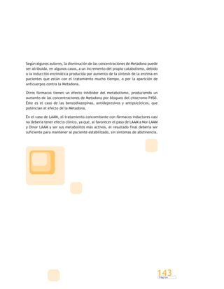 P á g i n a
143
Según algunos autores, la disminución de las concentraciones de Metadona puede
ser atribuida, en algunos casos, a un incremento del propio catabolismo, debido
a la inducción enzimática producida por aumento de la síntesis de la enzima en
pacientes que están con el tratamiento mucho tiempo, o por la aparición de
anticuerpos contra la Metadona.
Otros fármacos tienen un efecto inhibidor del metabolismo, produciendo un
aumento de las concentraciones de Metadona por bloqueo del citocromo P450.
Éste es el caso de las benzodiazepinas, antidepresivos y antipsicóticos, que
potencian el efecto de la Metadona.
En el caso de LAAM, el tratamiento concomitante con fármacos inductores casi
no debería tener efecto clínico, ya que, al favorecer el paso de LAAM a Nor LAAM
y Dinor LAAM y ser sus metabolitos más activos, el resultado final debería ser
suficiente para mantener al paciente estabilizado, sin síntomas de abstinencia.
 