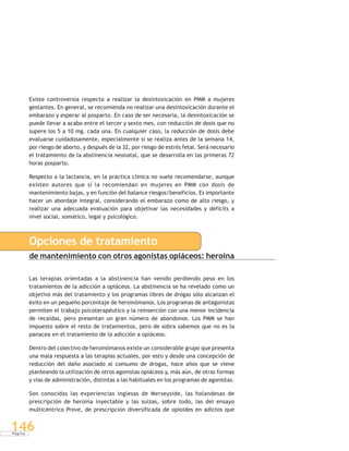 P á g i n a
146
Existe controversia respecto a realizar la desintoxicación en PMM a mujeres
gestantes. En general, se recomienda no realizar una desintoxicación durante el
embarazo y esperar al posparto. En caso de ser necesaria, la desintoxicación se
puede llevar a acabo entre el tercer y sexto mes, con reducción de dosis que no
supere los 5 a 10 mg. cada una. En cualquier caso, la reducción de dosis debe
evaluarse cuidadosamente, especialmente si se realiza antes de la semana 14,
por riesgo de aborto, y después de la 32, por riesgo de estrés fetal. Será necesario
el tratamiento de la abstinencia neonatal, que se desarrolla en las primeras 72
horas posparto.
Respecto a la lactancia, en la práctica clínica no suele recomendarse, aunque
existen autores que sí la recomiendan en mujeres en PMM con dosis de
mantenimiento bajas, y en función del balance riesgos/beneficios. Es importante
hacer un abordaje integral, considerando el embarazo como de alto riesgo, y
realizar una adecuada evaluación para objetivar las necesidades y déficits a
nivel social, somático, legal y psicológico.
Opciones de tratamiento
de mantenimiento con otros agonistas opiáceos: heroína
Las terapias orientadas a la abstinencia han venido perdiendo peso en los
tratamientos de la adicción a opiáceos. La abstinencia se ha revelado como un
objetivo más del tratamiento y los programas libres de drogas sólo alcanzan el
éxito en un pequeño porcentaje de heroinómanos. Los programas de antagonistas
permiten el trabajo psicoterapéutico y la reinserción con una menor incidencia
de recaídas, pero presentan un gran número de abandonos. Los PMM se han
impuesto sobre el resto de tratamientos, pero de sobra sabemos que no es la
panacea en el tratamiento de la adicción a opiáceos.
Dentro del colectivo de heroinómanos existe un considerable grupo que presenta
una mala respuesta a las terapias actuales, por esto y desde una concepción de
reducción del daño asociado al consumo de drogas, hace años que se viene
planteando la utilización de otros agonistas opiáceos y, más aún, de otras formas
y vías de administración, distintas a las habituales en los programas de agonistas.
Son conocidas las experiencias inglesas de Merseyside, las holandesas de
prescripción de heroína inyectable y las suizas, sobre todo, las del ensayo
multicéntrico Prove, de prescripción diversificada de opioides en adictos que
 