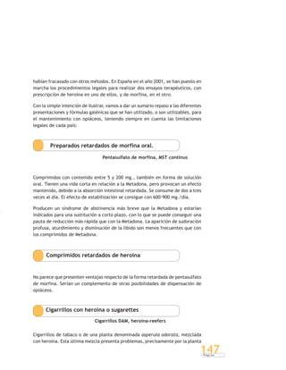 P á g i n a
147
habían fracasado con otros métodos. En España en el año 2001, se han puesto en
marcha los procedimientos legales para realizar dos ensayos terapéuticos, con
prescripción de heroína en uno de ellos, y de morfina, en el otro.
Con la simple intención de ilustrar, vamos a dar un sumario repaso a las diferentes
presentaciones y fórmulas galénicas que se han utilizado, o son utilizables, para
el mantenimiento con opiáceos, teniendo siempre en cuenta las limitaciones
legales de cada país:
Preparados retardados de morfina oral.
Pentasulfato de morfina, MST continus
Comprimidos con contenido entre 5 y 200 mg., también en forma de solución
oral. Tienen una vida corta en relación a la Metadona, pero provocan un efecto
mantenido, debido a la absorción intestinal retardada. Se consume de dos a tres
veces al día. El efecto de estabilización se consigue con 600-900 mg./día.
Producen un síndrome de abstinencia más breve que la Metadona y estarían
indicados para una sustitución a corto plazo, con lo que se puede conseguir una
pauta de reducción más rápida que con la Metadona. La aparición de sudoración
profusa, aturdimiento y disminución de la libido son menos frecuentes que con
los comprimidos de Metadona.
Comprimidos retardados de heroína
No parece que presenten ventajas respecto de la forma retardada de pentasulfato
de morfina. Serían un complemento de otras posibilidades de dispensación de
opiáceos.
Cigarrillos con heroína o sugarettes
Cigarrillos DAM, heroína-reefers
Cigarrillos de tabaco o de una planta denominada asperula odorata, mezclada
con heroína. Esta última mezcla presenta problemas, precisamente por la planta
 