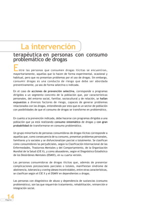 P á g i n a
14
La intervención
terapéutica en personas con consumo
problemático de drogas
Entre las personas que consumen drogas ilícitas se encuentran,
mayoritariamente, aquellas que lo hacen de forma experimental, ocasional y
habitual, pero que no presentan problemas por el uso de drogas. Sin embargo,
consumir drogas es una conducta de riesgo que debe ser abordada
preventivamente, ya sea de forma selectiva o indicada.
En el caso de acciones de prevención selectiva, corresponde a programas
dirigidos a un segmento concreto de la población que, por características
personales, del entorno social, familiar, sociocultural y de relación, se hallan
expuestos a diversos factores de riesgo, capaces de generar problemas
relacionados con las drogas, entendiendo por esto que es un sector de población
con posibilidades de que el consumo de drogas se transforme en problemático.
En cuanto a la prevención indicada, debe hacerse con programas dirigidos a una
población que ya está realizando consumo sistemático de drogas y con gran
probabilidad de transformarse en consumo problemático.
Un grupo minoritario de personas consumidoras de drogas ilícitas corresponde a
aquellas que, como consecuencia de su consumo, presentan problemas personales,
familiares y/o sociales y se disfuncionalizan parcial o totalmente. Se clasifican
como consumidores/as perjudiciales, según la Clasificación Internacional de las
Enfermedades, Trastornos Mentales y del Comportamiento, de la Organización
Mundial de la Salud (CIE X), y como abusadores, según el Diagnóstico Estadístico
de los Desórdenes Mentales (DSMIV), en su cuarta versión.
Las personas consumidoras de drogas ilícitas que, además de presentar
complicaciones psicosociales parciales o totales, manifiestan síndrome de
abstinencia, tolerancia y craving (deseo incontrolable), entre otras características,
se clasifican según el CIE X y el DSMIV en dependientes a drogas.
Las personas con diagnóstico de abuso y dependencia de sustancias (consumo
problemático), son las que requerirán tratamiento, rehabilitación, reinserción e
integración social.
 