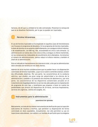 P á g i n a
149
factores, de ahí que su utilidad no ha sido contrastada. Presentan la ventaja de
que no se disuelven fácilmente, por lo que no pueden ser inyectados.
Heroína intravenosa
El uso de heroína inyectable se ha empleado en aquellos casos de heroinómanos
con fracasos en programas de Metadona. En los programas de heroína inyectable,
la dosis de heroína no se aumenta indefinidamente y se consigue el efecto máximo,
o de estabilización, con 600 mg./día, alcanzándolo en cinco o seis semanas. La
administración se realiza dos o tres veces al día y consigue un efecto mantenido,
sin las consecuencias indeseables de aturdimiento de la Metadona. Incrementar
el número de administraciones, parece reducir el efecto máximo y también el
flash de la administración.
Esto es indicado en heroinómanos con tolerancia total, a los que se administrarían
dosis elevadas de heroína en tres dosis diarias.
Además de otras muchas consideraciones que se pueden hacer a la dispensación
controlada de heroína inyectable, y que no es nuestro cometido analizar, existen
dos dificultades objetivas. Por una parte, las características de la conducta
adictiva, que añaden una gran carga de subjetividad a los efectos de la
administración y también a la presencia de síntomas de abstinencia y, por otra
parte, las características de los dispositivos asistenciales actuales en el
tratamiento de drogodependientes no son los más adecuados para la implantación
de programas de este tipo, y tendríamos que empezar a tener en cuenta las
posibilidades que ofrecen los dispositivos de 24 horas, servicios hospitalarios,
servicios de urgencias, centros de acogida, etc.
Instrumentos para la administración
parenteral de opioides
Básicamente, se trata de los mismos instrumentos de dosificación para la inyección
subcutánea de insulina o morfina, que permiten su dispensación de forma
controlada en dosis ajustables. Actualmente, tan sólo permiten su uso en
inyecciones subcutáneas, con catéter o en bombas de perfusión para la analgesia
 