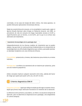 P á g i n a
150
controlada, en los casos de terapia del dolor crónico. Con estos aparatos, no
pueden efectuarse aplicaciones intravenosas directas.
Dadas las características de consumo, en la actualidad en nuestro país, según el
Quinto Estudio Nacional sobre Drogas en Población General, año 2002, la
prevalencia de vida de consumo de drogas inyectables alcanza al 0,24% y,
específicamente para la heroína, es de 0,01%, por lo que no se ofrece esta
alternativa de tratamiento.
Tratamiento farmacológico de la patología dual
Independientemente de los diversos modelos de tratamiento que se pueden
adoptar, hay que tener en cuenta premisas fundamentales en la comprensión de
la patología dual y las dificultades diagnósticas que conlleva, para poder plantear
un abordaje terapéutico con unos mínimos de eficacia.
Comorbilidad: presencia de, al menos, dos trastornos concurrentes en un mismo
individuo.
Patología dual: se refiere a la coexistencia de un trastorno por sustancias, junto
con otro trastorno psiquiátrico.
Ambos conceptos implican cualquier asociación entre ellos, además del factor
de riesgo que supone para quien sufre uno, de sufrir el otro.
Criterios diagnósticos DSM IV
Diagnóstico principal: aquel que refleja el estado que dio lugar al examen clínico.
Aquel que provoca mayor alteración funcional en el momento de la valoración.
La diferencia entre primario y secundario, se refiere a la secuencia temporal de
aparición, pero no determina la importancia de la patología, sino simplemente
un criterio temporal.
 