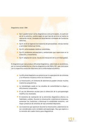 P á g i n a
151
Diagnóstico Axial- DSM
Eje I: puede incluir varios diagnósticos como principales, no suele ser
así en la práctica, cambia según en qué tipo de servicio se realice la
valoración inicial, Unidades de Salud Mental o Unidades de Conductas
Adictivas.
Eje II: en él se registran los trastornos de personalidad, retraso mental
y actividad intelectual límite.
Eje III: enfermedades médicas comórbidas.
Eje IV: problemas psicosociales y ambientales que repercutan en la
evolución y tratamiento.
Eje V: adaptación social. Escala de evaluación de la actividad global.
El diagnóstico por ejes produce dificultad diagnóstica, sobre todo en alcohólicos,
por la transversalidad de los criterios diagnósticos del DSM y CIE, que contrastan
con la específica evolución diacrónica de la enfermedad alcohólica.
La dificultad diagnóstica se potencia por la superposición de síntomas
y la influencia recíproca entre los trastornos.
La intoxicación y el síndrome de abstinencia pueden simular muchos
trastornos psiquiátricos.
La metodología usada en los estudios de comorbilidad es dispar y
difícilmente comparable.
El uso de diferentes escalas para la detección de la psicopatología
modifica los resultados.
El momento de realización de la entrevista diagnóstica afecta a la
fiabilidad y validez. Durante la intoxicación o abstinencia temprana,
aumentan los trastornos y disminuye la estabilidad evolutiva, con
mayor presencia de síntomas de tipo ansiedad/depresión.
Los trastornos que aparecen durante la intoxicación y abstinencia no
son considerados como verdadera psicopatología. Hay que esperar a
la remisión del cuadro tóxico para diagnosticar.
 