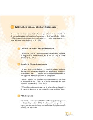 P á g i n a
153
Epidemiología trastorno adictivo/psicopatología
No hay concordancia en los resultados. Autores que señalan una menor incidencia
de psicopatologías entre los adictos/consumidores de drogas (Raskin y Miller,
1993), o trabajos que encuentran prevalencias tres y cuatro veces superiores a
la de población general (Regier et al., 1990).
1. Centros de tratamiento de drogodependencias
Las mayores tasas de comorbilidad se hallan entre los pacientes
en programas de mantenimiento, 45% al 80% a lo largo de la vida
(Brooner et al., 1997).
2. Unidades de Psiquiatría-salud mental
Las tasas de comorbilidad para la esquizofrenia en pacientes
hospitalizados oscilan entre el 15 y 60%, en estudios americanos
(Mueser et al., 1992). La heroína es la droga de menor presencia,
por el posible efecto antipsicótico de los opiáceos.
Pacientes psiquiátricos ambulatorios: 44% con trastorno por abuso
de sustancias actual, y el 29% lo había presentado en algún
momento anteriormente (Safer, 1987).
El 53% de los suicidios en menores de 30 años tenían un diagnóstico
de trastorno por abuso de sustancias (Grupo de San Diego, 1986).
3. Población general
Estudio ECA, realizado con 20.291 individuos de población general
en EE.UU. (Regier et al., 1990). En este estudio hay que tener en
cuenta que excluyeron como psicopatología, la sintomatología
inducida por sustancias.
 