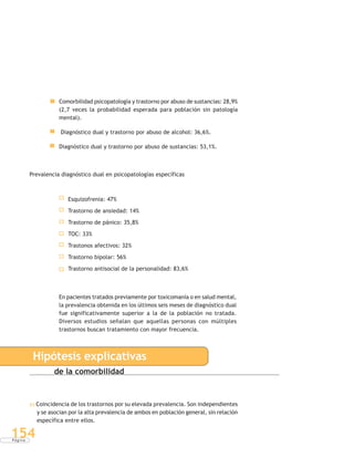 P á g i n a
154
Comorbilidad psicopatología y trastorno por abuso de sustancias: 28,9%
(2,7 veces la probabilidad esperada para población sin patología
mental).
Diagnóstico dual y trastorno por abuso de alcohol: 36,6%.
Diagnóstico dual y trastorno por abuso de sustancias: 53,1%.
Prevalencia diagnóstico dual en psicopatologías específicas
Esquizofrenia: 47%
Trastorno de ansiedad: 14%
Trastorno de pánico: 35,8%
TOC: 33%
Trastonos afectivos: 32%
Trastorno bipolar: 56%
Trastorno antisocial de la personalidad: 83,6%
En pacientes tratados previamente por toxicomanía o en salud mental,
la prevalencia obtenida en los últimos seis meses de diagnóstico dual
fue significativamente superior a la de la población no tratada.
Diversos estudios señalan que aquellas personas con múltiples
trastornos buscan tratamiento con mayor frecuencia.
Hipótesis explicativas
de la comorbilidad
a) Coincidencia de los trastornos por su elevada prevalencia. Son independientes
y se asocian por la alta prevalencia de ambos en población general, sin relación
específica entre ellos.
 