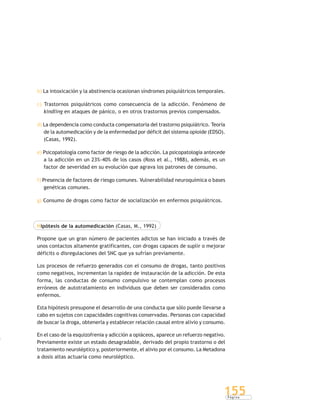 P á g i n a
155
b) La intoxicación y la abstinencia ocasionan síndromes psiquiátricos temporales.
c) Trastornos psiquiátricos como consecuencia de la adicción. Fenómeno de
kindling en ataques de pánico, o en otros trastornos previos compensados.
d) La dependencia como conducta compensatoria del trastorno psiquiátrico. Teoría
de la automedicación y de la enfermedad por déficit del sistema opioide (EDSO).
(Casas, 1992).
e) Psicopatología como factor de riesgo de la adicción. La psicopatología antecede
a la adicción en un 23%-40% de los casos (Ross et al., 1988), además, es un
factor de severidad en su evolución que agrava los patrones de consumo.
f) Presencia de factores de riesgo comunes. Vulnerabilidad neuroquímica o bases
genéticas comunes.
g) Consumo de drogas como factor de socialización en enfermos psiquiátricos.
Hipótesis de la automedicación (Casas, M., 1992)
Propone que un gran número de pacientes adictos se han iniciado a través de
unos contactos altamente gratificantes, con drogas capaces de suplir o mejorar
déficits o disregulaciones del SNC que ya sufrían previamente.
Los procesos de refuerzo generados con el consumo de drogas, tanto positivos
como negativos, incrementan la rapidez de instauración de la adicción. De esta
forma, las conductas de consumo compulsivo se contemplan como procesos
erróneos de autotratamiento en individuos que deben ser considerados como
enfermos.
Esta hipótesis presupone el desarrollo de una conducta que sólo puede llevarse a
cabo en sujetos con capacidades cognitivas conservadas. Personas con capacidad
de buscar la droga, obtenerla y establecer relación causal entre alivio y consumo.
En el caso de la esquizofrenia y adicción a opiáceos, aparece un refuerzo negativo.
Previamente existe un estado desagradable, derivado del propio trastorno o del
tratamiento neuroléptico y, posteriormente, el alivio por el consumo. La Metadona
a dosis altas actuaría como neuroléptico.
 