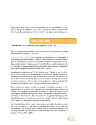 P á g i n a
157
Es necesario tener precaución de no confundir con una esquizofrenia, ya que
ésta es más grave y, además, en el caso de adicción a cocaína, el tratamiento
con neurolépticos clásicos puede incrementar el craving y consumo compulsivo.
Patología dual
Generalidades del tratamiento farmacológico de la adicción
Para el tratamiento farmacológico del trastorno adictivo, seguiremos las pautas
y fármacos habituales para cada caso.
Dependencia de opiáceos: los programas de mantenimiento con Metadona u
otros agonistas están claramente indicados, siendo preferible utilizar dosis altas
para un mejor control de los consumos y de las manifestaciones psicopatológicas.
Su supresión debe ser más gradual, con necesidad de una vigilancia estrecha de
la estabilidad de la patología psiquiátrica, debido al mayor riesgo de reagudización
de sus alteraciones de base y de recaídas en el consumo.
La Metadona inhibe la enzima CYP 2D6 del citocromo P450, por lo que interfiere
en el metabolismo de los antidepresivos y también de algunos ansiolíticos,
debiendo prescribirse éstos a dosis inferiores a las habituales. La Metadona es
capaz de aumentar los niveles de prolactina, efecto que sirve para medir la
acción antipsicótica de determinados fármacos. Cuando se disminuye la dosis de
Metadona, suelen aumentar los síntomas productivos en psicóticos.
El mecanismo de acción antidopaminérgico de los opiáceos, parece ser
independiente de su acción sobre las endorfinas, ya que la Naloxona (antagonista
opioide), no modifica los niveles de prolactina ni reduce la eficacia de los
neurolépticos. Otros fármacos y drogas, como Carbamacepina, Fenitoina y alcohol,
incrementan el metabolismo de la Metadona. Por ello, es necesario reajustar la
dosis de ésta, o mejor fraccionar las tomas, por ejemplo, dos veces al día, con el
fin de prevenir la aparición de síntomas de abstinencia.
Los neurolépticos clásicos pueden desencadenar un cuadro de abstinencia al
iniciar el tratamiento, ya que algunas butirofenonas, como el Haloperidol, son
derivados del opiáceo meperidina. Entre los atípicos, parece que la Risperidona
tambien puede dar lugar a la aparición de síndrome de abstinencia en adictos a
opiáceos (Wines y Weiss, 1999).
 