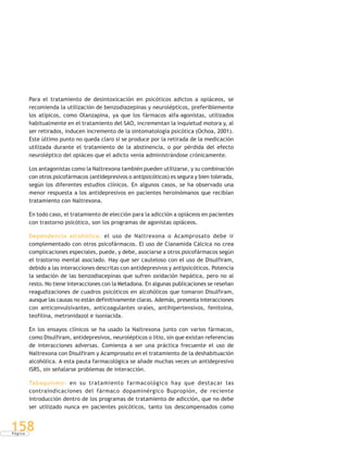 P á g i n a
158
Para el tratamiento de desintoxicación en psicóticos adictos a opiáceos, se
recomienda la utilización de benzodiazepinas y neurolépticos, preferiblemente
los atípicos, como Olanzapina, ya que los fármacos alfa-agonistas, utilizados
habitualmente en el tratamiento del SAO, incrementan la inquietud motora y, al
ser retirados, inducen incremento de la sintomatología psicótica (Ochoa, 2001).
Este último punto no queda claro si se produce por la retirada de la medicación
utilizada durante el tratamiento de la abstinencia, o por pérdida del efecto
neuroléptico del opiáceo que el adicto venía administrándose crónicamente.
Los antagonistas como la Naltrexona también pueden utilizarse, y su combinación
con otros psicofármacos (antidepresivos o antipsicóticos) es segura y bien tolerada,
según los diferentes estudios clínicos. En algunos casos, se ha observado una
menor respuesta a los antidepresivos en pacientes heroinómanos que recibían
tratamiento con Naltrexona.
En todo caso, el tratamiento de elección para la adicción a opiáceos en pacientes
con trastorno psicótico, son los programas de agonistas opiáceos.
Dependencia alcohólica: el uso de Naltrexona o Acamprosato debe ir
complementado con otros psicofármacos. El uso de Cianamida Cálcica no crea
complicaciones especiales, puede, y debe, asociarse a otros psicofármacos según
el trastorno mental asociado. Hay que ser cauteloso con el uso de Disulfiram,
debido a las interacciones descritas con antidepresivos y antipsicóticos. Potencia
la sedación de las benzodiacepinas que sufren oxidación hepática, pero no al
resto. No tiene interacciones con la Metadona. En algunas publicaciones se reseñan
reagudizaciones de cuadros psicóticos en alcohólicos que tomaron Disulfiram,
aunque las causas no están definitivamente claras. Además, presenta interacciones
con anticonvulsivantes, anticoagulantes orales, antihipertensivos, fenitoína,
teofilina, metronidazol e isoniacida.
En los ensayos clínicos se ha usado la Naltrexona junto con varios fármacos,
como Disulfiram, antidepresivos, neurolépticos o litio, sin que existan referencias
de interacciones adversas. Comienza a ser una práctica frecuente el uso de
Naltrexona con Disulfiram y Acamprosato en el tratamiento de la deshabituación
alcohólica. A esta pauta farmacológica se añade muchas veces un antidepresivo
ISRS, sin señalarse problemas de interacción.
Tabaquismo: en su tratamiento farmacológico hay que destacar las
contraindicaciones del fármaco dopaminérgico Bupropión, de reciente
introducción dentro de los programas de tratamiento de adicción, que no debe
ser utilizado nunca en pacientes psicóticos, tanto los descompensados como
 