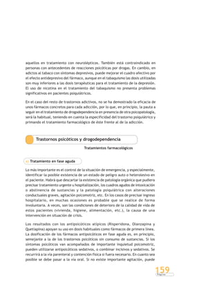 P á g i n a
159
aquellos en tratamiento con neurolépticos. También está contraindicado en
personas con antecedentes de reacciones psicóticas por drogas. En cambio, en
adictos al tabaco con síntomas depresivos, puede mejorar el cuadro afectivo por
el efecto antidepresivo del fármaco, aunque en el tabaquismo las dosis utilizadas
son muy inferiores a las dosis terapéuticas para el tratamiento de la depresión.
El uso de nicotina en el tratamiento del tabaquismo no presenta problemas
significativos en pacientes psiquiátricos.
En el caso del resto de trastornos adictivos, no se ha demostrado la eficacia de
unos fármacos concretos para cada adicción, por lo que, en principio, la pauta a
seguir en el tratamiento de drogodependencia en presencia de otra psicopatología,
será la habitual, teniendo en cuenta la especificidad del trastorno psiquiátrico y
primando el tratamiento farmacológico de éste frente al de la adicción.
Trastornos psicóticos y drogodependencia
Tratamientos farmacológicos
a) Tratamiento en fase aguda
Lo más importante es el control de la situación de emergencia, y especialmente,
identificar la posible existencia de un estado de peligro auto o heterolesivo en
el paciente. Habrá que descartar la existencia de patología orgánica que pudiera
precisar tratamiento urgente u hospitalización, los cuadros agudos de intoxicación
o abstinencia de sustancias y la patología psiquiátrica con alteraciones
conductuales graves, agitación psicomotriz, etc. En los casos de precisar ingreso
hospitalario, en muchas ocasiones es probable que se realice de forma
involuntaria. A veces, son las condiciones de deterioro de la calidad de vida de
estos pacientes (vivienda, higiene, alimentación, etc.), la causa de una
intervención en situación de crisis.
Los resultados con los antipsicóticos atípicos (Risperidona, Olanzapina y
Quetiapina) apoyan su uso en dosis habituales como fármacos de primera línea.
La dosificación de los fármacos antipsicóticos en fase aguda es, en principio,
semejante a la de los trastornos psicóticos sin consumo de sustancias. Si los
síntomas psicóticos van acompañados de importante inquietud psicomotriz,
pueden utilizarse antipsicóticos sedativos, o combinar incisivos y sedativos. Se
recurrirá a la vía parenteral y contención física si fuera necesario. En cuanto sea
posible se debe pasar a la vía oral. Si no existe importante agitación, puede
 