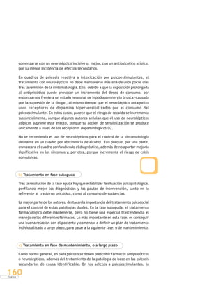 P á g i n a
160
comenzarse con un neuroléptico incisivo o, mejor, con un antipsicótico atípico,
por su menor incidencia de efectos secundarios.
En cuadros de psicosis reactiva a intoxicación por psicoestimulantes, el
tratamiento con neurolépticos no debe mantenerse más allá de unos pocos días
tras la remisión de la sintomatología. Ello, debido a que la exposición prolongada
al antipsicótico puede provocar un incremento del deseo de consumo, por
encontrarnos frente a un estado neuronal de hipodopaminergia brusca -causada
por la supresión de la droga-, al mismo tiempo que el neuroléptico antagoniza
unos receptores de dopamina hipersensibilizados por el consumo del
psicoestimulante. En estos casos, parece que el riesgo de recaída se incrementa
sustancialmente, aunque algunos autores señalan que el uso de neurolépticos
atípicos suprime este efecto, porque su acción de sensibilización se produce
únicamente a nivel de los receptores dopaminérgicos D2.
No se recomienda el uso de neurolépticos para el control de la sintomatología
delirante en un cuadro por abstinencia de alcohol. Ello porque, por una parte,
enmascara el cuadro confundiendo el diagnóstico, además de no aportar mejoría
significativa en los síntomas y, por otra, porque incrementa el riesgo de crisis
convulsivas.
b) Tratamiento en fase subaguda
Tras la resolución de la fase aguda hay que estabilizar la situación psicopatológica,
perfilando mejor los diagnósticos y las pautas de intervención, tanto en lo
referente al trastorno psicótico, como al consumo de sustancias.
La mayor parte de los autores, destacan la importancia del tratamiento psicosocial
para el control de estas patologías duales. En la fase subaguda, el tratamiento
farmacológico debe mantenerse, pero no tiene una especial trascendencia el
manejo de los diferentes fármacos. Lo más importante en esta fase, es conseguir
una buena relación con el paciente y comenzar a definir un plan de tratamiento
individualizado a largo plazo, para pasar a la siguiente fase, o de mantenimiento.
c) Tratamiento en fase de mantenimiento, o a largo plazo
Como norma general, en toda psicosis se deben prescribir fármacos antipsicóticos
o neurolépticos, además del tratamiento de la patología de base en las psicosis
secundarias de causa identificable. En los adictos a psicoestimulantes, la
 