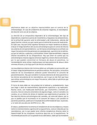 P á g i n a
161
abstinencia debe ser un objetivo imprescindible para el control de la
sintomatología. En caso de predominio de síntomas negativos, el neuroléptico
de elección será uno de los atípicos.
La elección de un antipsicótico dependerá de la sintomatología; del tipo de
dependencia; experiencia previa de tratamiento y respuesta a los antipsicóticos;
de la actitud del paciente ante la enfermedad y del tratamiento, además del
apoyo familiar o social con que cuente para el control de la toma de medicación.
En todo caso, hay que evitar aquellos fármacos con mayor tendencia al abuso y
evaluar el riesgo/beneficio del uso de anticolinérgicos para el control de efectos
secundarios de extrapiramidalismo. Los fármacos anticolinérgicos se utilizan con
mayor frecuencia entre los pacientes con patología dual, que entre los no adictos,
ya que los adictos a opiáceos y estimulantes tienen hipersensibilidad a algunos
efectos secundarios de los antipsicóticos. Hay que tener en cuenta que los
anticolinérgicos mejoran algunos síntomas negativos y tienen efecto euforizante,
por lo que pueden convertirse en fármacos de abuso en psicóticos. La
recomendación sería utilizar medicaciones con bajo potencial de abuso a dosis
mínimas eficaces y con bajo perfil de efectos secundarios.
Los neurolépticos clásicos más incisivos deben ser utilizados con precaución, por
el mayor riesgo de parkinsonismo en psicóticos adictos. Por otra parte, la excesiva
sedación de los neurolépticos sedantes puede intensificar el consumo de
psicoestimulantes. Hay que considerar la escasa tolerancia de estos pacientes a
los efectos secundarios de los neurolépticos, por lo que es más fácil que haya
que utilizar anticolinérgicos con mayor frecuencia, sobre todo en psicóticos que
consumen cocaína.
El inicio de dosis debe ser más gradual de lo habitual y, probablemente, haya
que llegar a dosis de mantenimiento ligeramente superiores a las habituales.
Muchas veces, una inadecuada dosificación, por insuficiente y también por
excesiva, lleva al consumo sintomático de algunas drogas, como el cannabis o la
cocaína, en un intento de aliviar el malestar que experimenta el paciente. Se
han descrito efectos anticolinérgicos del cannabis, así como del tabaco, por lo
que es posible que el incremento en el consumo de tabaco o de cannabis en
pacientes psicóticos, podría ser el resultado de la enfermedad de base, la psicosis,
y no tanto de una adicción (Griffith et al., 98).
El tabaco, posiblemente incrementa el metabolismo de los neurolépticos y mejora
tanto el enlentecimiento cognitivo de la esquizofrenia, como el inducido por los
neurolépticos, por lo que puede tener efectos terapéuticos directos sobre la
hipoactividad de los receptores nicotínicos descritos en la esquizofrenia. Se
recomienda precaución con la supresión brusca del tabaco, dado que los fumadores
 