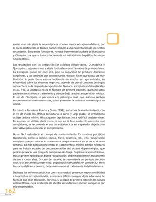 P á g i n a
162
suelen usar más dosis de neurolépticos y tienen menos extrapiramidalismo, por
lo que la abstinencia de tabaco puede conducir a una exacerbación de los efectos
secundarios. En grandes fumadores, hay que incrementar las dosis de Olanzapina
y Clozapina, ya que el tabaco incrementa el metabolismo hepático de ambos
neurolépticos.
Los resultados con los antipsicóticos atípicos (Risperidona, Olanzapina y
Quetiapina), apoyan su uso a dosis habituales como fármacos de primera línea.
La Clozapina puede ser muy útil, pero la capacidad de producir discrasias
sanguíneas, y los controles que son necesarios realizar, hacen que su uso sea muy
limitado. A pesar de su escasa incidencia en efectos extrapiramidales, su
efectividad sobre los síntomas negativos, además de que el consumo de drogas
no interfiere en la respuesta terapéutica del fármaco, excepto la cafeína (Buckley
et al., 94), la Clozapina no es el fármaco de primera elección, quedando para
pacientes resistentes al tratamiento y siempre bajo la estricta supervisión médica.
El uso de Clozapina en pacientes con patología dual, que además reciben
tratamiento con antirretrovirales, puede potenciar la toxicidad hematológica de
ambos.
En cuanto a fármacos (Fuerte y Otero, 1999), en la fase de mantenimiento, con
el fin de evitar los efectos secundarios a corto y largo plazo, se recomienda
utilizar la dosis mínima eficaz, que en la práctica clínica es difícil de determinar.
En general, se utilizan dosis menores que en la fase aguda. En pacientes mal
cumplidores, se recomienda el uso de antipsicóticos en preparados depot como
alternativa para aumentar el cumplimiento.
No es fácil establecer el tiempo de mantenimiento. En cuadros psicóticos
transitorios, como la psicosis tóxica, breve, reactiva, etc., con recuperación
completa, puede retirarse el tratamiento progresivamente en el curso de unas
semanas. Lo más adecuado es limitar el tratamiento al mínimo tiempo necesario
para no inducir estados de descompensación del sistema dopaminérgico, que
podrían provocar una búsqueda compulsiva de droga. En psicosis esquizofrénicas,
tras un primer episodio con buena recuperación, debe mantenerse el tratamiento
de uno a cinco años. En caso de recaída, se recomienda un período de cinco
años, o un tratamiento indefinido. En psicosis sin recuperación completa, o en el
trastorno delirante crónico, debe mantenerse el tratamiento indefinidamente.
Dado que los enfermos psicóticos con trastorno dual presentan mayor sensibilidad
a los efectos extrapiramidales, a veces es difícil conseguir dosis adecuadas de
fármaco que sean tolerables. Por ello, se utilizan de primera elección los nuevos
antipsicóticos, cuya incidencia de efectos secundarios es menor, aunque no por
ello despreciable.
 