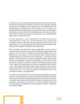 P á g i n a
163
En la práctica clínica no se plantean problemas significativos de interacción con
otros fármacos o sustancias. No obstante, hay que tener en cuenta que los efectos
sedantes de los neurolépticos son potenciados por otros depresores del SNC
(benzodiazepinas, antihistamínicos, alcohol, opiáceos, etc.). En general, los
fármacos antipsicóticos presentan pocos problemas de manejo y escasos riesgos.
No obstante, conviene utilizar dosis adecuadas durante el tiempo necesario y,
ante la presencia de efectos secundarios importantes, valorar la posibilidad de
reducir dosis o cambiar de fármaco.
A efectos generales, y como recomendación que tendrá que evaluarse
individualmente en cada caso, las dosis habituales para los diferentes
antipsicóticos serían: 5-40 mg./día para el Haloperidol; 300-1.000 mg./día de
Clorpromazina; 4-12 mg./día de Risperidona; 10-30 mg./día de Olanzapina; 100-
900 mg./día de Clozapina; 150-900 mg./día de Quetiapina.
Entre los efectos secundarios de los nuevos antipsicóticos, hay que tener en
cuenta que difieren según la dosis utilizada. Por ejemplo, la Risperidona a dosis
elevadas -más de 6 mg./día-, produce efectos extrapiramidales, pero no son
significativos a dosis bajas. Este fármaco puede inducir hepatotoxicidad e
hiperprolactinemia, con alteraciones en la menstruación. La Olanzapina induce
sedación, retardo psicomotor y aumento considerable de peso, pero menores
efectos extrapiramidales. Con todos los neurolépticos, tanto los clásicos como
los atípicos, se señalan los riesgos de síndrome neuroléptico maligno y, aunque
es rara su aparición, hay que tenerla en cuenta por la gravedad del cuadro (Aguirre
y cols., 1998). La aparición de discinesias tardías y distonías, es menor con los
antipsicóticos atípicos, pero también se ha descrito la aparición de estos cuadros
en psicóticos que ya los habían presentado en tratamientos previos con
antipsicóticos clásicos, como Haloperidol.
La no adherencia al tratamiento es una de las grandes dificultades en pacientes
psicóticos con trastorno dual. Una forma de incrementar la cumplimentación del
tratamiento es contemplar la integración de diferentes actuaciones, por ejemplo,
la educación sobre aspectos de la medicación tales como expectativas, efectos
secundarios, interacciones, uso correcto, etc. También se deberá realizar una
toma supervisada de la medicación y, en los casos que lo precisen, la utilización
de medicación depot.
 