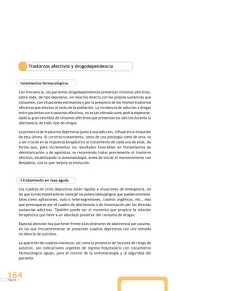 P á g i n a
164
Trastornos afectivos y drogodependencia
Tratamientos farmacológicos
Con frecuencia, los pacientes drogodependientes presentan síntomas afectivos,
sobre todo, de tipo depresivo, en relación directa con las propias sustancias que
consumen, con situaciones estresantes o por la presencia de los mismos trastornos
afectivos que afectan al resto de la población. La incidencia de adicción a drogas
entre pacientes con trastornos afectivos, no es tan elevada como podría esperarse,
dada la gran cantidad de síntomas afectivos que presentan los adictos durante la
abstinencia de todo tipo de drogas.
La presencia de trastornos depresivos junto a una adicción, influye en la evolución
de esta última. El correcto tratamiento, tanto de una patología como de otra, va
a ser crucial en la respuesta terapéutica al tratamiento de cada una de ellas, de
forma que, para incrementar los resultados favorables en tratamientos de
desintoxicación o de agonistas, se recomienda tratar previamente el trastorno
afectivo, estabilizando la sintomatología, antes de iniciar el mantenimiento con
Metadona, con lo que mejora la evolución.
El tratamiento en fase aguda
Los cuadros de crisis depresivas están ligados a situaciones de emergencia, en
las que lo más importante es manejar los potenciales peligros que pueden entrañar,
tales como agitaciones, auto o heteroagresiones, cuadros orgánicos, etc., más
que preocuparse por el cuadro de abstinencia o de intoxicación por las diversas
sustancias adictivas. También puede ser el momento que propicie la relación
terapéutica que lleve a un abordaje posterior del consumo de drogas.
Especial atención hay que tener frente a los síndromes de abstinencia por cocaína,
en los que frecuentemente se presentan cuadros depresivos con una elevada
incidencia de suicidios.
La aparición de cuadros maníacos, así como la presencia de factores de riesgo de
autolisis, son indicaciones urgentes de ingreso hospitalario con tratamiento
farmacológico agudo, para el control de la sintomatología y la seguridad del
paciente.
 