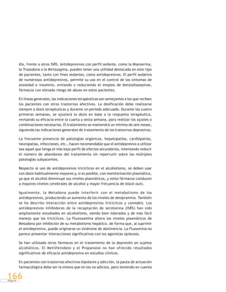 P á g i n a
166
día, frente a otros ISRS. Antidepresivos con perfil sedante, como la Mianserina,
la Trazodona o la Mirtazapina, pueden tener una utilidad destacada en este tipo
de pacientes, tanto con fines sedantes, como antidepresivos. El perfil sedativo
de numerosos antidepresivos, permite su uso en el control de los síntomas de
ansiedad e insomnio, evitando o reduciendo el empleo de benzodiazepinas,
fármacos con elevado riesgo de abuso en estos pacientes.
En líneas generales, las indicaciones terapéuticas son semejantes a los que reciben
los pacientes con otros trastornos afectivos. La dosificación debe realizarse
siempre a dosis terapéuticas y durante un período adecuado. Durante las cuatro
primeras semanas, se ajustará la dosis en base a la respuesta terapéutica,
revisando su eficacia entre la cuarta y sexta semana, para realizar los ajustes o
combinaciones necesarias. El tratamiento se mantendrá un mínimo de seis meses,
siguiendo las indicaciones generales de tratamiento de los trastornos depresivos.
La frecuente presencia de patologías orgánicas, hepatopatías, cardiópatías,
neuropatías, infecciones, etc., hacen recomendable que el antidepresivo a utilizar
sea aquel que tenga el más bajo perfil de efectos secundarios, intentando reducir
el número de abandonos del tratamiento sin repercutir sobre las múltiples
patologías subyacentes.
Respecto al uso de antidepresivos tricíclicos en el alcoholismo, se deben usar
con dosis habitualmente mayores y, si es posible, con monitorización plasmática,
ya que el alcohol disminuye sus niveles plasmáticos, y estos fármacos conducen
a mayores niveles cerebrales de alcohol y mayor frecuencia de black-outs.
Igualmente, la Metadona puede interferir con el metabolismo de los
antidepresivos, produciendo un aumento de los niveles de desipramina. También
se ha descrito interacción entre antidepresivos tricíclicos y cannabis. Los
antidepresivos inhibidores de la recaptación de serotonina (ISRS) han sido
ampliamente estudiados en alcoholismo, siendo bien tolerados y de más fácil
manejo que los tricíclicos. La Fluvoxamina altera los niveles plasmáticos de
Metadona por inhibición de su metabolismo hepático, de forma que, al suprimir
el antidepresivo, puede originarse un síndrome de abstinencia. La Fluoxetina no
parece presentar interacciones significativas con los agonistas opiáceos.
Se han utilizado otros fármacos en el tratamiento de la depresión en sujetos
alcohólicos. El Metilfenidato y el Propanolol no han ofrecido resultados
significativos de eficacia antidepresiva en estudios clínicos.
En pacientes con trastornos afectivos bipolares y adicción, la pauta de actuación
farmacológica debe ser la misma que en los no adictos, pero teniendo en cuenta
 