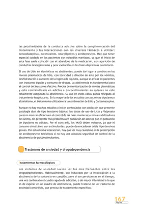 P á g i n a
167
las peculiaridades de la conducta adictiva sobre la cumplimentación del
tratamiento y las interacciones con los diversos fármacos a utilizar:
benzodiazepinas, eutimizantes, neurolépticos y antidepresivos. Hay que tener
especial cuidado en los pacientes con episodios maníacos, ya que el inicio de
esta fase suele coincidir con el abandono de la medicación, con aparición de
conductas desorganizadas y peor evolución en las fases depresivas posteriores.
El uso de Litio en alcohólicos no abstinentes, puede dar lugar a cambios en los
niveles plasmáticos de litio, con toxicidad o dilución de éste por los vómitos,
deshidratación o aumento de la ingesta de líquidos, aunque es eficaz en pacientes
con trastorno bipolar y consumo de drogas. La abstinencia es fundamental para
el control del trastorno afectivo. Precisa de monitorización de niveles plasmáticos
y está contraindicado en adictos a psicoestimulantes en quienes no esté
totalmente asegurada la abstinencia. Su uso en estos casos queda relegado al
tratamiento hospitalario. En la mayoría de los estudios con pacientes bipolares y
alcoholismo, el tratamiento utilizado era la combinación de Litio y Carbamacepina.
Aunque no hay muchos estudios clínicos controlados con población que presente
patología dual de tipo trastorno bipolar, los datos de uso de Litio y Valproato
parecen mostrar eficacia en el control de las fases maníacas y como estabilizadores
del ánimo, sin presentar más problemas en población de adictos que en población
de bipolares no adictos. Por el contrario, los IMAO deben evitarse, ya que el
consumo simultáneo con estimulantes, puede desencadenar crisis hipertensivas
graves. Por esta misma interacción, hay que ser muy cauteloso en la prescripción
de antidepresivos tricíclicos si no hay una absoluta seguridad de control de la
abstinencia de psicoestimulantes.
Trastornos de ansiedad y drogodependencia
Tratamientos farmacológicos
Los síntomas de ansiedad suelen ser los más frecuentes entre los
drogodependientes. Habitualmente, son inducidos por la intoxicación o la
abstinencia de la sustancia en cuestión, pero si son persistentes en el tiempo,
una vez controlado el cuadro agudo de adicción, o de mayor intensidad a la que
es de esperar en un cuadro de abstinencia, puede tratarse de un trastorno de
ansiedad comórbido, que precisa de tratamiento específico.
 