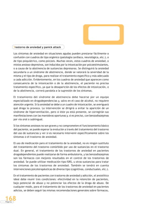 P á g i n a
168
Trastorno de ansiedad y panick attack
Los síntomas de ansiedad en situaciones agudas pueden prestarse fácilmente a
confusión con cuadros de tipo orgánico (patología cardíaca, neurológica, etc.), o
de tipo psiquiátrico, como psicosis. Muchas veces, estos cuadros de ansiedad, o
mixtos ansioso-depresivos, son inducidos por la intoxicación por psicoestimulantes,
o a causa de la abstinencia de sustancias depresoras. Se distinguirá la ansiedad
secundaria a un síndrome de abstinencia, donde se valorará la severidad de la
misma y el tipo de droga, para realizar el tratamiento específico y más adecuado
a cada adicción. Evidentemente, en los cuadros de ansiedad que aparecen como
consecuencia de la intoxicación o de la abstinencia, el paciente no precisa
tratamiento específico, ya que la desaparición de los efectos de intoxicación, o
de la abstinencia, correrá paralela a la supresión de los síntomas.
El tratamiento del síndrome de abstinencia debe hacerse por un equipo
especializado en drogodependencias y, salvo en el caso de alcohol, no requiere
atención urgente. Si la ansiedad se debe a un cuadro de intoxicación, se averiguará
qué droga lo provoca. La intervención se dirigirá a evitar la aparición de un
síndrome de hiperventilación, pero si éste ya está presente, se corregirán sus
manifestaciones con las maniobras oportunas y, si es preciso, con benzodiazepinas
por vía oral o sublingual.
Si los síntomas ansiosos no son graves y no comprometen el funcionamiento básico
del paciente, se puede esperar la evolución a través del tratamiento del trastorno
del uso de sustancias y ver si es necesario intervenir específicamente sobre los
síntomas o el trastorno de ansiedad.
El uso de medicación para el tratamiento de la ansiedad, no es ningún sustituto
del tratamiento del trastorno comórbido por uso de sustancias en el trastorno
dual. En general, el tratamiento de los trastornos de ansiedad en pacientes
drogodependientes puede realizarse de forma ambulatoria, y las benzodiazepinas
son los fármacos con mejores resultados en el control de los trastornos de
ansiedad. Se puede utilizar medicación tipo ISRS, u otras sustancias para tratar
los síntomas de los trastornos de ansiedad. También se tendrá en cuenta
intervenciones psicoterapéuticas de diverso tipo (cognitivas, conductuales, etc.).
En el tratamiento de pacientes con trastorno de ansiedad y adicción, el ansiolítico
ideal debe reunir tres condiciones: efectividad en la retención de pacientes,
bajo potencial de abuso y no potenciar los efectos de la droga de abuso. De
cualquier modo, para el tratamiento de los trastornos de ansiedad en pacientes
adictos, se deben seguir las mismas recomendaciones generales sobre fármacos,
 