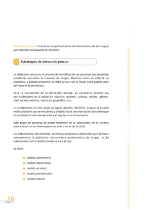 P á g i n a
16
Población general: a través de campañas masivas de información y de estrategias
que orienten la búsqueda de atención.
Estrategias de detección precoz
La detección precoz es el proceso de identificación de personas que presentan
problemas asociados al consumo de drogas. Mientras antes se detecte un
problema, o posible problema, se debe actuar con la mayor prisa posible para
así mejorar el pronóstico.
Para la realización de la detección precoz, es necesario conocer las
particularidades de la población objetivo: quiénes, cuántos, edades, género,
nivel socioeconómico, ubicación geográfica, etc.
Lo fundamental en este grupo es lograr ubicarlo, definirlo, evaluar el estadio
motivacional en que se encuentra y dirigirlo hacia una motivación de cambio que
le posibilite la toma de decisión y el ingreso a un tratamiento.
Este grupo de personas se puede encontrar en la comunidad, en el sistema
educacional, en el sistema penitenciario o en el de la salud.
Los instrumentos, herramientas, actitudes y conductas a desarrollar para detectar
precozmente la población consumidora problemática de drogas, están
relacionados con el ámbito donde se va a actuar.
Es decir:
ámbito comunitario
ámbito educacional
ámbito de salud
ámbito penitenciario
ámbito laboral
 