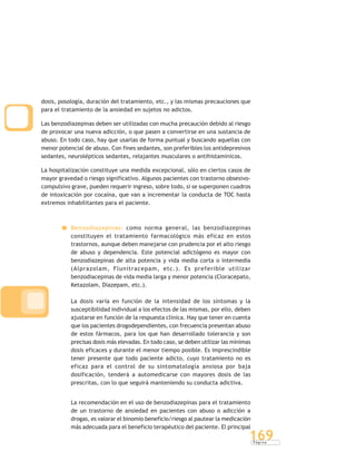 P á g i n a
169
dosis, posología, duración del tratamiento, etc., y las mismas precauciones que
para el tratamiento de la ansiedad en sujetos no adictos.
Las benzodiazepinas deben ser utilizadas con mucha precaución debido al riesgo
de provocar una nueva adicción, o que pasen a convertirse en una sustancia de
abuso. En todo caso, hay que usarlas de forma puntual y buscando aquellas con
menor potencial de abuso. Con fines sedantes, son preferibles los antidepresivos
sedantes, neurolépticos sedantes, relajantes musculares o antihistamínicos.
La hospitalización constituye una medida excepcional, sólo en ciertos casos de
mayor gravedad o riesgo significativo. Algunos pacientes con trastorno obsesivo-
compulsivo grave, pueden requerir ingreso, sobre todo, si se superponen cuadros
de intoxicación por cocaína, que van a incrementar la conducta de TOC hasta
extremos inhabilitantes para el paciente.
Benzodiazepinas: como norma general, las benzodiazepinas
constituyen el tratamiento farmacológico más eficaz en estos
trastornos, aunque deben manejarse con prudencia por el alto riesgo
de abuso y dependencia. Este potencial adictógeno es mayor con
benzodiazepinas de alta potencia y vida media corta o intermedia
(Alprazolam, Flunitracepam, etc.). Es preferible utilizar
benzodiacepinas de vida media larga y menor potencia (Cloracepato,
Ketazolam, Diazepam, etc.).
La dosis varía en función de la intensidad de los síntomas y la
susceptibilidad individual a los efectos de las mismas, por ello, deben
ajustarse en función de la respuesta clínica. Hay que tener en cuenta
que los pacientes drogodependientes, con frecuencia presentan abuso
de estos fármacos, para los que han desarrollado tolerancia y son
precisas dosis más elevadas. En todo caso, se deben utilizar las mínimas
dosis eficaces y durante el menor tiempo posible. Es imprescindible
tener presente que todo paciente adicto, cuyo tratamiento no es
eficaz para el control de su sintomatología ansiosa por baja
dosificación, tenderá a automedicarse con mayores dosis de las
prescritas, con lo que seguirá manteniendo su conducta adictiva.
La recomendación en el uso de benzodiazepinas para el tratamiento
de un trastorno de ansiedad en pacientes con abuso o adicción a
drogas, es valorar el binomio beneficio/riesgo al pautear la medicación
más adecuada para el beneficio terapéutico del paciente. El principal
 