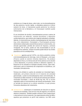 P á g i n a
170
problema es el riesgo de abuso, sobre todo, con las benzodiazepinas
de alta potencia y acción rápida. La Metadona potencia el efecto
sedante de éstas, el Alprazolam puede potenciar los efectos
euforizantes de la Metadona y el Clonacepam también puede
interaccionar.
El uso simultáneo de alcohol y benzodiazepinas provoca cuadros de
intoxicación con sedación, retardo psicomotor y depresión
cardiorrespiratoria, que conlleva alto riesgo de sobredosis y letalidad.
Además, la intoxicación por alcohol y benzodiazepinas de vida media
muy corta (Alprazolam, Clonazepam y Flunitracepam) provoca
alteraciones conductuales características (actos en cortocircuito), con
elevada agresividad, pérdida del control de impulsos y amnesia
retrógrada. Por lo tanto, puede ser más recomendable el uso de
antidepresivos sedantes, aunque el alcohol puede afectar los niveles
plasmáticos de los antidepresivos.
Buspirona: agonista parcial 5-HT1A, con efecto ansiolítico similar
al de benzodiazepinas de vida larga, como el Diazepam, y de mayor
eficacia cuando se asocian síntomas depresivos. No produce
dependencia física y no interacciona de forma adversa con el alcohol
y otros depresores; no provoca amnesia ni deterioro cognitivo. La
Buspirona se ha utilizado en múltiples estudios clínicos, sobre todo,
americanos, para el tratamiento de la depresión en alcohólicos, con
resultados contradictorios.
Fármaco de utilidad en cuadros de ansiedad con intensidad ligera-
moderada y de primera elección en el trastorno de ansiedad
generalizada, cuando las benzodiazepinas están contraindicadas. El
tratamiento se debe mantener un mínimo de seis semanas para obtener
resultados favorables, a dosis de 40-60 mg./día. Por su acción
reguladora sobre el funcionamiento del sistema serotonérgico, tiene
un período de latencia en su efecto ansiolítico, lo que provoca
frecuentes abandonos del tratamiento.
Antidepresivos: constituyen el tratamiento de elección en algunos
trastornos de ansiedad, como son las crisis de angustia y el trastorno
obsesivo-compulsivo. También pueden utilizarse como coadyuvantes
o alternativos en otros trastornos. Son especialmente útiles los ISRS y
aquellos que presentan un perfil más sedativo. Los ISRS como
 
