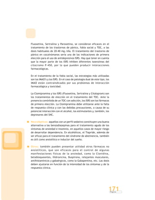 P á g i n a
171
Fluoxetina, Sertralina y Paroxetina, se consideran eficaces en el
tratamiento de los trastornos de pánico, fobia social y TOC, a las
dosis habituales de 20-40 mg./día. El tratamiento del trastorno de
pánico en cocainómanos sería una de las indicaciones de primera
elección para el uso de antidepresivos ISRS. Hay que tener en cuenta
que la mayor parte de los ISRS inhiben diferentes isoenzimas del
citocromo P-450, por lo que pueden producir interacciones
farmacológicas.
En el tratamiento de la fobia social, las estrategias más utilizadas
son los IMAO’s y los ISRS. En el caso de patología dual de este tipo, los
IMAO están contraindicados por sus problemas de interacción
farmacológica y toxicidad.
La Clomipramina y los ISRS (Fluoxetina, Sertralina y Citalopram) son
los tratamientos de elección en el tratamiento del TOC. Ante la
presencia comórbida de un TOC con adicción, los ISRS son los fármacos
de primera elección. La Clomipramina debe utilizarse ante la falta
de respuesta clínica y con las debidas precauciones, a causa de su
potencial interacción con el alcohol, los estimulantes y, también, los
depresores del SNC.
Neurolépticos: aquellos con un perfil sedativo constituyen una buena
alternativa a las benzodiazepinas para el tratamiento agudo de los
síntomas de ansiedad e insomnio, en aquellos casos de mayor riesgo
de desarrollar dependencia. En alcohólicos, el Tiapride, además de
ser eficaz para el tratamiento del síndrome de abstinencia, también
es útil como ansiolítico e inductor del sueño.
Otros: también pueden presentar utilidad otros fármacos no
ansiolíticos, que son eficaces para el control de algunas
manifestaciones físicas de la ansiedad, como la Clonidina,
betabloqueantes, Hidroxicina, Buspirona, relajantes musculares,
antihistamínicos y gabaérgicos, como la Gabapentina, etc. Las dosis
deben ajustarse en función de la intensidad de los síntomas y de la
respuesta clínica.
 