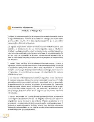 P á g i n a
172
Tratamiento hospitalario
Unidades de Patología Dual
El ingreso en unidades hospitalarias de psiquiatría es una medida bastante habitual
en algún momento de la evolución de pacientes con patología dual. Como norma
general, se debe recurrir a él en todos aquellos casos en los que no sea posible,
o aconsejable, el manejo ambulatorio.
Los ingresos hospitalarios pueden ser necesarios con cierta frecuencia, para
proceder a la desintoxicación con una mínima seguridad o para un estudio más
detallado y un diagnóstico diferencial. La desintoxicación ambulatoria puede ser
especialmente complicada, especialmente en el caso de psicóticos adictos. En
muchos casos, no resulta fácil el acceso a las unidades de hospitalización, o
éstas no están preparadas para asumir pacientes en programa de mantenimiento
con Metadona.
El elevado riesgo suicida y las alteraciones conductuales severas, inducen el
ingreso del paciente, en ocasiones de forma excesivamente reiterada, si no existe
un seguimiento ambulatorio estricto. Otras veces, la presencia de consumo de
múltiples sustancias y la descompensación de la psicopatología, hacen necesario
el ingreso para el control de la sintomatología y la estabilización del trastorno
psiquiátrico de base.
Se han propuesto unidades de ingreso hospitalario específicas para el tratamiento
de los trastornos duales, dado que con frecuencia estos pacientes no eran tratados
adecuadamente con los recursos tradicionales por rechazo, tanto en las unidades
de agudos psiquiátricas, como en las unidades de desintoxicación. Esta Unidad
de Patología Dual debería incluir tratamientos de desintoxicación de drogas,
valoración simultánea psiquiátrica y del consumo y tratamiento de la
psicopatología, todo ello dentro de un programa de tratamiento altamente
estructurado.
Se trataría de unidades con un nivel elevado de especialización, que tendrían
como objetivo la estabilización de los drogodependientes con trastornos
psiquiátricos, cuyas alteraciones de conducta dificultan el abordaje a nivel
ambulatorio o en las unidades de desintoxicación de los hospitales generales. El
personal de estas unidades ha de tener un alto nivel de conocimientos en
psiquiatría y drogodependencias, así como las suficientes habilidades en el manejo
de este complicado grupo de pacientes.
 