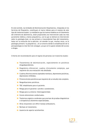 P á g i n a
173
En este sentido, las Unidades de Desintoxicación Hospitalarias, integradas en los
Servicios de Psiquiatría, constituyen el marco idóneo para el manejo de este
tipo de trastornos duales. La realidad es que los nuevos modelos en el tratamiento
del síndrome de abstinencia, están propiciando una intervención cada vez más
puramente médica y menos psiquiátrica, con lo que se demora la intervención
sobre la patología dual, en esa primera y trascendental fase del tratamiento,
hasta ver la evolución de la adicción, sin atender la que, muchas veces, es la
patología primaria -la psiquiátrica-, en un entorno donde la estabilización de la
psicopatología es más fácil de conseguir, ya que se le supone aislado del acceso
a drogas.
Criterios de recomendación para el ingreso de personas con trastornos duales:
Tratamientos de desintoxicación, especialmente en psicóticos
drogodependientes.
Diagnóstico diferencial: cuadros clínicamente complejos, que
requieren de una evaluación más detallada.
Cuadros afectivos severos (episodios maníacos, depresiones psicóticas,
depresiones inhibidas).
Primeros brotes psicóticos que requieren de un estudio más completo.
Reagudizaciones psicóticas.
TOC inhabilitante para el paciente.
Riesgo para el paciente: suicidio o autolesiones.
Riesgo para su entorno: heteroagresividad.
Graves alteraciones conductuales.
Trastornos orgánico-cerebrales que precisan de pruebas diagnósticas
o terapéuticas altamente especializadas.
Otras situaciones con difícil manejo ambulatorio.
Rechazo al tratamiento.
Ausencia de soporte sociofamiliar.
 