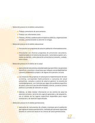 P á g i n a
17
a) Detección precoz en el ámbito comunitario:
Trabajo comunitario de acercamiento.
Trabajo con informantes clave.
Folletos, afiches y audiovisuales en espacios públicos y organizaciones
sociales, promocionando la atención en drogas.
b) Detección precoz en el ámbito educacional
Vinculación con programas de salud en población infantoadolescente.
Vinculación con diversos programas de prevención secundaria,
implementados en el sistema de educación, tanto básica (quiero ser),
media (yo decido), como educación universitaria (consumo, cuidado,
entre otros).
c) Detección precoz en el ámbito de la salud
Aplicación de instrumentos estandarizados que permitan a las personas
identificar y reconocer situaciones que indiquen una probabilidad de
consumo problemático propio o de alguna otra persona cercana.
Las instancias más propicias en salud para la implementación de este
scrinning, correponden habitualmente a consultas de salud
preventivas, consulta o control de salud en general, la consulta de
morbilidad general, o en controles por algún otro problema específico
de salud, como es el caso de enfermedades crónicas, ya sea en centros
públicos o privados de atención en salud.
Además, se debe instalar información en los centros de salud de
atención primaria, servicios de urgencia generales y de psiquiatría,
con el detalle de los lugares específicos disponibles para mayor
orientación y de atención especializada.
d) Detección precoz en el ámbito penitenciario
Aplicación de instrumentos de cribado o tamizaje para la población
que ingresa al sistema penitenciario, realizada por personal capacitado
durante el control de salud en los centros de salud penitenciarios.
 