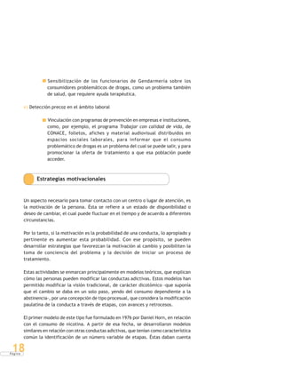 P á g i n a
18
Sensibilización de los funcionarios de Gendarmería sobre los
consumidores problemáticos de drogas, como un problema también
de salud, que requiere ayuda terapéutica.
e) Detección precoz en el ámbito laboral
Vinculación con programas de prevención en empresas e instituciones,
como, por ejemplo, el programa Trabajar con calidad de vida, de
CONACE, folletos, afiches y material audiovisual distribuidos en
espacios sociales laborales, para informar que el consumo
problemático de drogas es un problema del cual se puede salir, y para
promocionar la oferta de tratamiento a que esa población puede
acceder.
Estrategias motivacionales
Un aspecto necesario para tomar contacto con un centro o lugar de atención, es
la motivación de la persona. Ésta se refiere a un estado de disponibilidad o
deseo de cambiar, el cual puede fluctuar en el tiempo y de acuerdo a diferentes
circunstancias.
Por lo tanto, si la motivación es la probabilidad de una conducta, lo apropiado y
pertinente es aumentar esta probabilidad. Con ese propósito, se pueden
desarrollar estrategias que favorezcan la motivación al cambio y posibiliten la
toma de conciencia del problema y la decisión de iniciar un proceso de
tratamiento.
Estas actividades se enmarcan principalmente en modelos teóricos, que explican
cómo las personas pueden modificar las conductas adictivas. Estos modelos han
permitido modificar la visión tradicional, de carácter dicotómico -que suponía
que el cambio se daba en un solo paso, yendo del consumo dependiente a la
abstinencia-, por una concepción de tipo procesual, que considera la modificación
paulatina de la conducta a través de etapas, con avances y retrocesos.
El primer modelo de este tipo fue formulado en 1976 por Daniel Horn, en relación
con el consumo de nicotina. A partir de esa fecha, se desarrollaron modelos
similares en relación con otras conductas adictivas, que tenían como característica
común la identificación de un número variable de etapas. Éstas daban cuenta
 