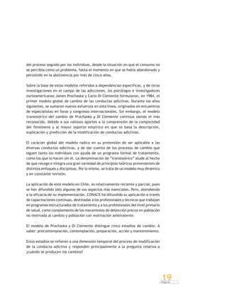 P á g i n a
19
del proceso seguido por los individuos, desde la situación en que el consumo no
se percibía como un problema, hasta el momento en que se había abandonado y
persistido en la abstinencia por más de cinco años.
Sobre la base de estos modelos referidos a dependencias específicas, y de otras
investigaciones en el campo de las adicciones, los psicólogos e investigadores
norteamericanos James Prochaska y Carlo Di Clemente formularon, en 1984, el
primer modelo global de cambio de las conductas adictivas. Durante los años
siguientes, se sumaron nuevos esfuerzos en esta línea, originados en encuentros
de especialistas en foros y congresos internacionales. Sin embargo, el modelo
transteórico del cambio de Prochaska y Di Clemente continúa siendo el más
reconocido, debido a sus valiosos aportes a la comprensión de la complejidad
del fenómeno y al mayor soporte empírico en que se basa la descripción,
explicación y predicción de la modificación de conductas adictivas.
El carácter global del modelo radica en su pretensión de ser aplicable a las
diversas conductas adictivas, y de dar cuenta de los procesos de cambio que
siguen tanto los individuos con ayuda de un programa formal de tratamiento,
como los que lo hacen sin él. La denominación de “transteórico” alude al hecho
de que recoge e integra una gran variedad de principios teóricos provenientes de
distintos enfoques y disciplinas. Por lo mismo, se trata de un modelo muy dinámico
y en constante revisión.
La aplicación de este modelo en Chile, es relativamente reciente y parcial, pues
se han difundido sólo algunos de sus aspectos más esenciales. Pero, atendiendo
a la eficacia de su implementación, CONACE ha difundido su aplicación a través
de capacitaciones continuas, destinadas a los profesionales y técnicos que trabajan
en programas estructurados de tratamiento y a los profesionales del nivel primario
de salud, como complemento de los mecanismos de detección precoz en población
no motivada al cambio y población con motivación ambivalente.
El modelo de Prochaska y Di Clemente distingue cinco estadios de cambio. A
saber: precontemplación, contemplación, preparación, acción y mantenimiento.
Estos estadios se refieren a una dimensión temporal del proceso de modificación
de la conducta adictiva y responden principalmente a la pregunta relativa a
¿cuándo se producen los cambios?
 