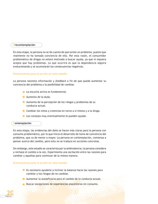 P á g i n a
20
Precontemplación
En esta etapa, la persona no se da cuenta de que existe un problema, puesto que
realmente no ha tomado conciencia de ello. Por esta razón, el consumidor
problemático de drogas no estará motivado a buscar ayuda, ya que ni siquiera
acepta que hay problemas. Lo que ocurrirá es que la dependencia seguirá
evolucionando y se acumularán las consecuencias negativas.
Orientaciones para la acción en este estadio
La persona necesita información y feedback a fin de que pueda aumentar su
conciencia del problema y la posibilidad de cambiar.
La escucha activa es fundamental.
Aumento de la duda.
Aumento de la percepción de los riesgos y problemas de su
conducta actual.
Cambiar los mitos y creencias en torno a sí mismo y a la droga.
Los consejos muy eventualmente le pueden ayudar.
Contemplación
En esta etapa, las evidencias del daño se hacen más claras para la persona con
consumo problemático, por lo que inicia el desarrollo de toma de conciencia del
problema, que va de menor a mayor. La persona en contemplación, comienza a
pensar acerca del cambio, pero esto no se traduce en acciones concretas.
Sin embargo, este estadio se caracteriza por la ambivalencia; la persona considera
y rechaza el cambio a la vez. Experimenta una oscilación entre las razones para
cambiar y aquellas para continuar de la misma manera.
Orientaciones para la acción en este estadio
Es necesario ayudarle a inclinar la balanza hacia las razones para
cambiar y los riesgos de no cambiar.
Aumentar la autoeficacia para el cambio de la conducta actual.
Buscar excepciones de experiencias placenteras sin consumo.
 